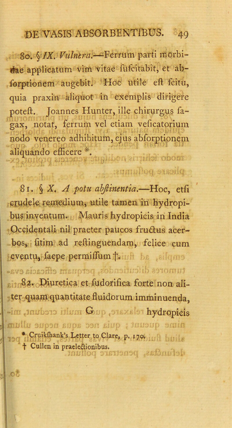 80. § /Z. Ferrum parti morbi- dae applicatum vim vitae fufcitabit, et ab- forptionem augebit. Hoc utile eft fcitu, quia praxin aliquot in exemplis dirigere poteft. Joannes Hunter, ille chirurgus fa- ^gax,* notat, ferrum vel etiam veficatoriuin nodo venereo adhibitum, ejus abforptipnem aliquando efficere f 81. § X. A potu ahjiinentia,—Hoc, etli ipjude^e reniediumj utile tamen iri hydropi- bus inventum. Mauris hydropicis in India jOccidentali nil praeter paucos fru<Rus acer- boSj: fitim ad reftinguendam, felice cum j^eveutUj laepe permiflum|:* H  ■ r:' rr-?- tb ' IO.TIIJ.7 ,82.^ Diuretica et fudorifica forte'non ali- 1 ter^quam^quantitate fluidorum imminuenda, -iiTi ,innb3 'D n:;./:Ti G jp ^ > - - s hydropicis 3i.'p3n ^ jp D3r; ; .::-n 139 * Letter^tp Clare,, p,. 170W -. : t Cullen in praelectionibus.
