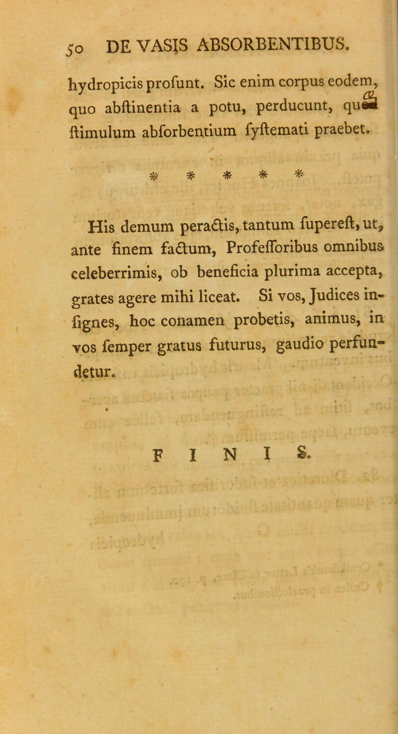 hydropicis profunt. Sic enim corpus eodem, quo abftinentia a potu, perducunt, quS ftimulum abforben,tium fyftemati praebet. ^ ^ His demum peradis, tantum fupereft,ut, ante finem fadum, Profeflbribus omnibua celeberrimis, ob beneficia plurima accepta, grates agere mihi liceat. Si vos. Judices in- fignes, hoc conamen probetis, animus, in vos femper gratus futurus, gaudio perfun- detur. finis.