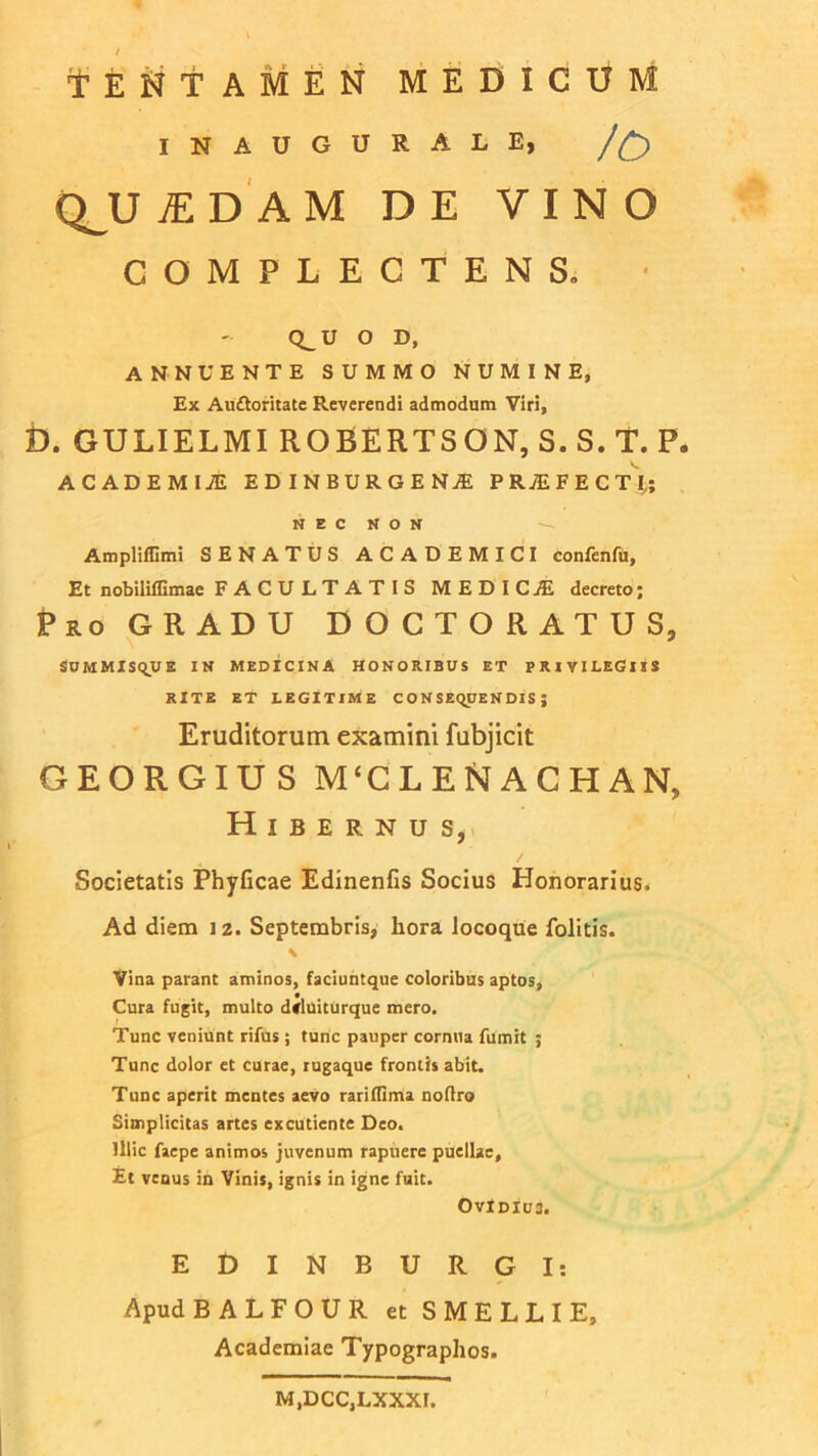 TENTAMEN MEDICUM INAUGURALE, /£) QJJ UDAM DE VINO COMPLECTENS» Q^U O D, ANNUENTE SUMMO NUMINE, Ex Auftoritate Reverendi admodum Viri, D. GULIELMI ROBERTSON, S.S.T. P. ACADEMIiE EDINBURGEN1 PRjEFECTI,; NEC NON Amplifiimi SENATUS ACADEMICI confenfu. Et nobiliflimae FACULTATIS MEDICJE decreto; Pro GRADU D O C T O R A T U S, SUMMISQUE IN MEDICINA HONORIBUS ET PRIVILEGIIS RITE ET LEGITIME CONSEQUENDIS; Eruditorum examini fubjicit GEORGIUS M‘CLENACHAN, Hibernus, Societatis Phyficae Edinenfis Socius Honorarius. Ad diem 12. Septembris, hora Jocoque folitis. \ Vina parant aminos, faciuntque coloribus aptos. Cura fugit, multo d<luiturque mero. Tunc veniunt rifus ; tunc pauper cornua fumit ; Tunc dolor et curae, rugaque frontis abit. Tunc aperit mentes aevo rariflima noflro Simplicitas artes excutiente Deo. Illic faepe animos juvenum rapuere puellae. Et venus in Vinis, ignis in igne fuit. OvIdIu3. E D I N B U R G I: Apud BALFOUR et SMELLIE, Academiae Typographos. M.DCC.LXXXI.