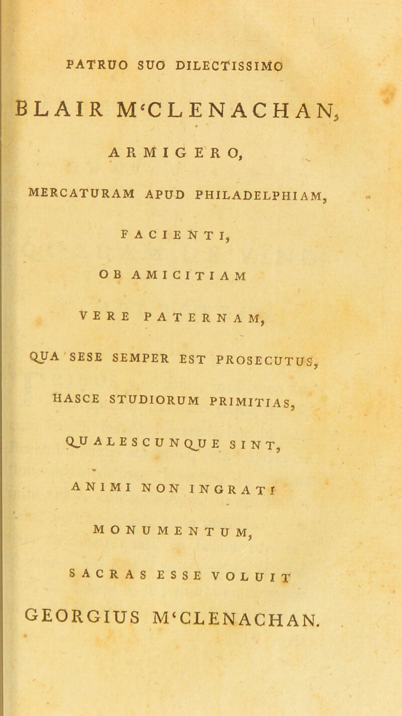 PATRUO SUO DILECTISSIMO BLAIR M‘CLENACHANS * ARMIGERO, MERCATURAM APUD PHILADELPHIAM, FACIENTI, OB AMICITIAM VERE PATERNAM, QUA SESE SEMPER EST PROSECUTUS, HASCE STUDIORUM PRIMITIAS, QJJ A L E S C U N QJU E SINT, ■v ANIMI NON INGRATI MONUMENTUM, ~ / SACRAS ESSE VOLUIT GEORGIUS M‘CLENACHAN.