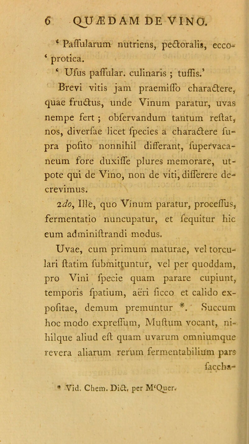 ‘ Pallularum nutriens, perioralis, ecco- ‘ protica. ‘ Ufus pafTular. culinaris ; tuffis.’ Brevi vitis jam praemiffo charadtere, quae frudtus, unde Vinum paratur, uvas nempe fert ; obfervandum tantum reflat, nos, diverfae licet fpecies a charactere fu- pra pofito nonnihil differant, fupervaca- neum fore duxiffe plures memorare, ut- pote qui de Vino, non de viti, differere de- crevimus. 'ido, Ille, quo Vinum paratur, proceffus, fermentatio nuncupatur, et fequitur hic eum adminiflrandi modus. Uvae, cum primum maturae, vel torcu- lari flatim fubmittuntur, vel per quoddam, pro Vini fpecie quam parare cupiunt, temporis fpatium, aeri ficco et calido ex- pofitae, demum premuntur *. Succum hoc modo expreffum, Mullum vocant, ni- hilque aliud efl quam uvarum omniumque revera aliarum rerum fermentabilium pars faccba- * Yid. Chem. Di£t, per M‘Quer.