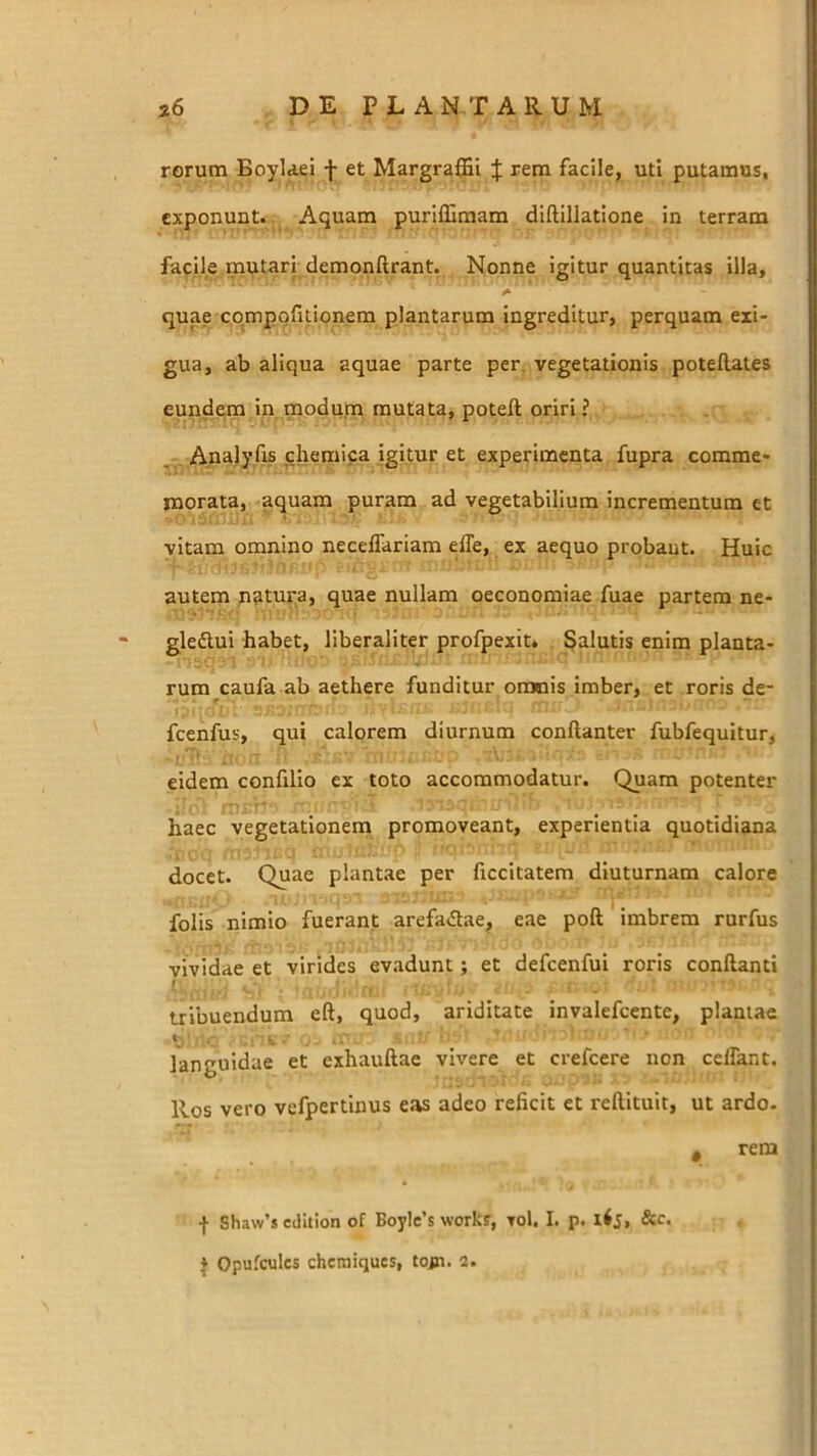 rorum Boylaei f et Margraffii J rem facile, uti putamus, exponunt.. Aquam purilSmam diftillatione in terram facile mutari demonftrant. Nonne igitur quantitas illa, .i quae compofitionem plantarum ingreditur, perquam exi- gua, ab aliqua aquae parte per. vegetationis potellates eundem in modum mutata, poteft oriri ? _ Analyfis chemica igitur et experimenta fupra comme- morata, aquam puram ad vegetabilium incrementum et vitam omnino necelTariam elTe, ex aequo probant. Huic autem natura, quae nullam oeconomiae fuae partem ne- gledlui habet, liberaliter profpexit» Salutis enim planta- rum caufa ab aethere funditur omnis imber, et roris de- fcenfus, qui calorem diurnum conftanter fubfequitur, eidem confillo ex toto accommodatur. Quam potenter ■j* • ■f' . ..... haec vegetationem promoveant, experientia quotidiana docet. Quae plantae per ficcitatem diuturnam calore folis nimio fuerant arefadae^ eae poft' imbrem rurfus vividae et virides ev.idunt; et defcenfui roris conflanti I tribuendum eft, quod, ariditate invalefeente, plantae «j ■ languidae et exhauflae vivere et crefeere non celTant. Ros vero vefpertinus eas adeo reficit et reftitult, ut ardo- , rem f Sha\v’s edition of BoyIe’s works, toI. I. p. &c. } Opufcules chemiques, tojn. 3.