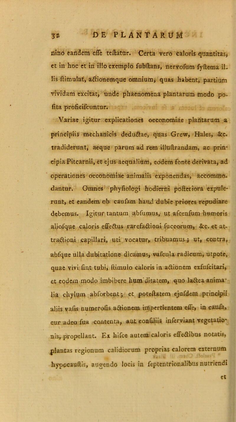 niab eandem efle tcftatar. Certa vero caloris quantitas* et in hoc et in illo exemplo fubftans, nervofum fyftema il. lis ftimulat* aftionemque omnium* quas habent, partium vividam excitat, unde phaenomena plantarum modo po- lita proficircuntun Variae igitur explicationes oeconomiae plantarum a principiis mechanicis deduftae, quas Grew, Hales, &c. tradiderunt, aeque parum ad rem illttftrandam, ac prin- cipia Pitcarnii, et ejus aequalium, eodem fonte derivata, ad operationes oeconomiae animalis exponendas, accommo- dantur. Omnes ''phyfiologi hodierni pofteriora expule- runt, et eandem ob caufam haud dubie priores repudiare debemus. Igitur tantum abfumus,- ut afcenfum humoris aliofque caloris effe£lqs rarefaAioni fuccorum, &c. et at- tra^Uoni capillari, uti vocatur, tribuamus-j ut, contra, abfque ulla dubitatione dicamus, vafcula radicum, utpote, quae vivi.hnt tubi, himulo caloris ia adtidnem exfufcitarl, et eodem modo imbibere hum dltatem, quo lac^eaanima* lia. chyluna abforbent j et poteftatem ejufdem principii aliis vafiis numeroCis adtioncm impertientem efle, in caufa, cur adeo fua contenta, aut conflliis inferviant vegetatio- nis,- propellant. Ex hlfce autem caloris effeAibus notatis, plantas regionum calidiorum proprias calorem externum hypccaudis, augendo locis in feptentrlonalibus nutriendi et