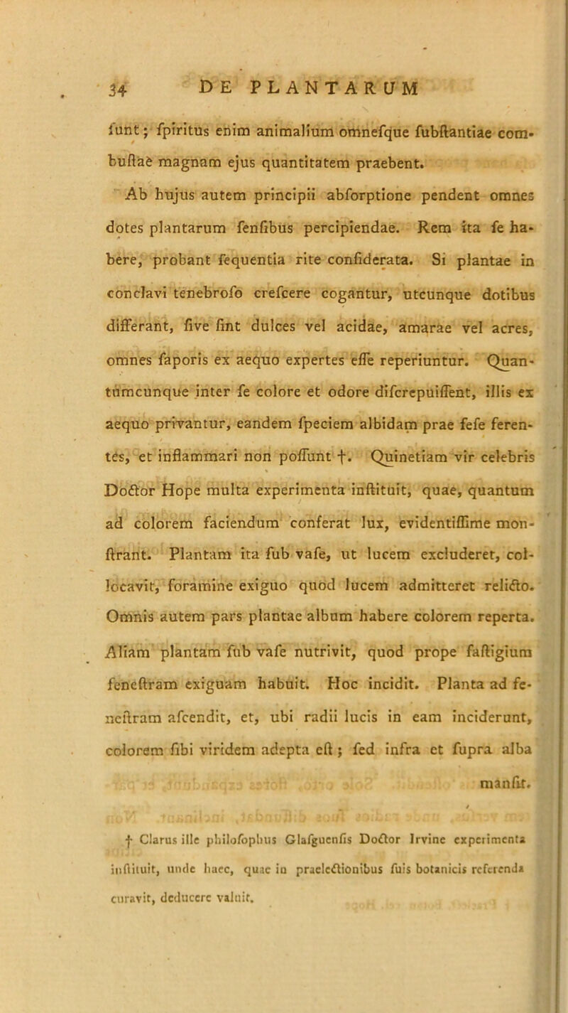 lunt; fpiritus enim animalium omnefque fubftantiae com- bufla& magnam ejus quantitatem praebent. Ab hujus autem principii abforptione pendent omnes dotes plantarum fenfibus percipiendae. Rem ita fe ha- bere, probant fequentia rite confiderata. Si plantae in conclavi tenebrofo crefcere cogantur, utcunque dotibus differant, live lint dulces vel acidae, amarae vel acres, omnes laporis ex aequo expertes effe reperiuntur. Quan- tdmcunque inter fe colore et odore difcrepuiffent, illis ex aequo privantur, eandem fpeciera albidam prae fefe feren- tes, et inflammari non poffunt f. Quinetiam vir celebris Doftor Hope multa experimenta inftituit, quae, quantum ad colorem faciendum conferat lux, evidentiffime mon- ftrant. Plantam Ita fub vafe, ut lucem excluderet, col- locavit, foramine exiguo quod lucem admitteret reli<flo. Oninis autem pars plantae album habere colorem reperta. Aliam plantam fub vafe nutrivit, quod prope faftigiura feneftram exiguam habuit. Hoc incidit. Planta ad fc- ncflram afcendit, et, ubi radii lucis in eam inciderunt, colorem libi viridem adepta eft ; fed infra et fupra alba manflr. i f Clarus ille philafopbus Glarguenlis Do£lor Irvine experimenta iiiflituit, unde haec, quae iu praelefliouibus fuis botanicis referenda curavit, deducere valuit.