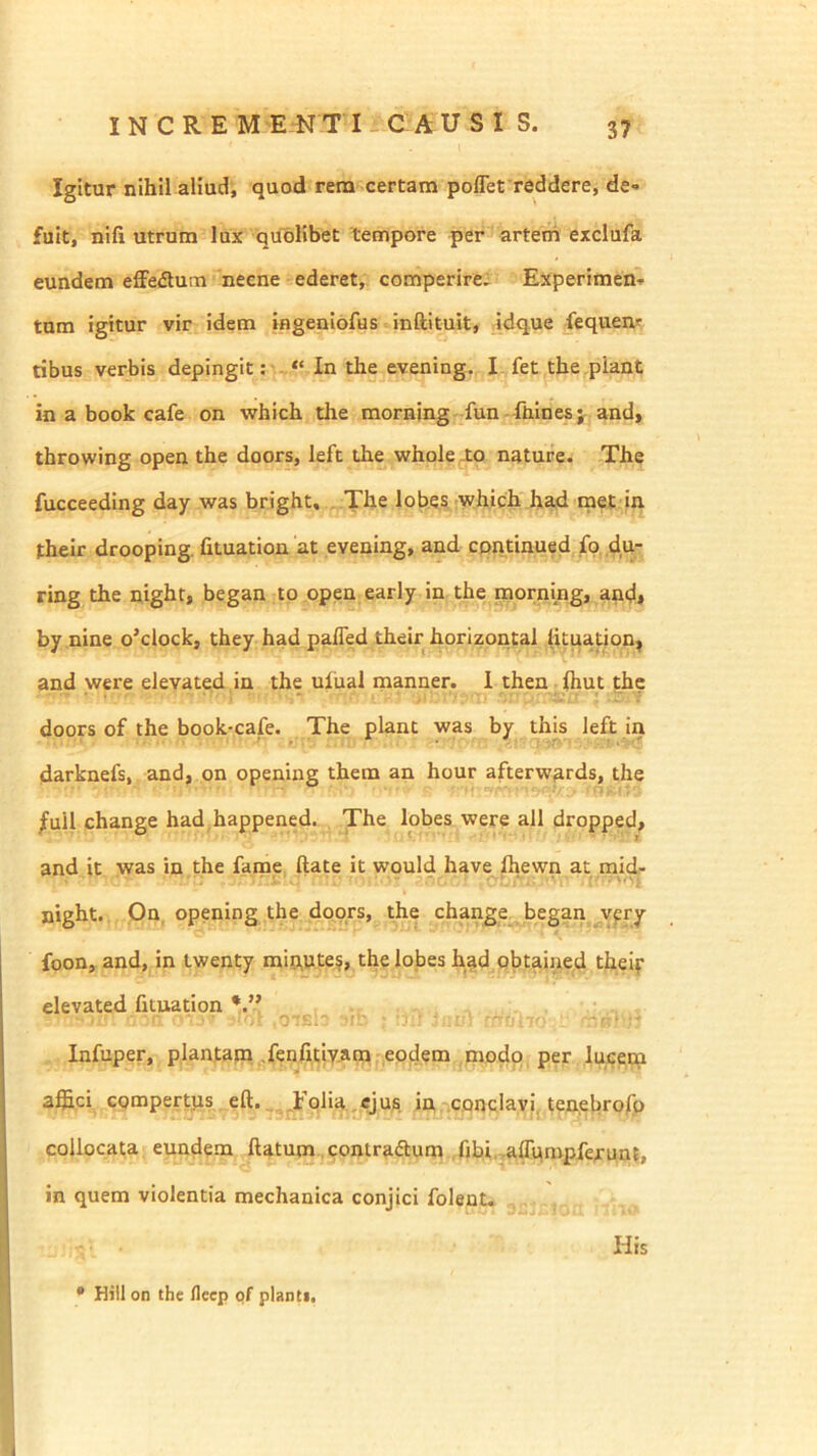 I N C R E M E N T I ^ C A U S I S. Igitur nihil aliud, quod rem certam poffet reddere, de« fuit, nifi utrum lux quolibet tempore per arteth exclufa eundem effefium neene ederet, comperire; Experimen-p tum igitur vir idem ingeniofus inftituit, _idq.ue fequear ribus verbis depingit: In the evening. I fet the .piant in a book cafe on which the morning fun - ftiines;^ and, throwing open the doors, lefc the whole to nature. The fucceeding day was bright, The lobes which had met in their drooping. fituation at evening, and continued ring the night, began to open early in the morning, an<;l, by nine o’clockj they had pafled their horizontal (ituation, and were elevated in the uiiial manner. 1 then Ihut the doors of the book-cafe. The piant was by this left in darknefs, and, on opening them an hour afterwards, the /ull change had happened. The lobes were all dropped, and it was in the fame ftate it would have fhewn ac mid- night. On, opening the doors, the change began^^vfry foon, and, in twenty miitutej, the lojaes h^d qbtained theif elevated fituation \p- - ■ ■■ ■ ■ Infuper, plantapa .fenfttiy.am eodem modo per lucetn a®ci cQmpertps eft. _ Jfolia.eju^, in conclavi, tenebrofo collocata eundem ftatum contraftum .fibi.-affqmpfejrunt, in quem violentia mechanica conjici folent. His • Hili on the lleep of pianti.