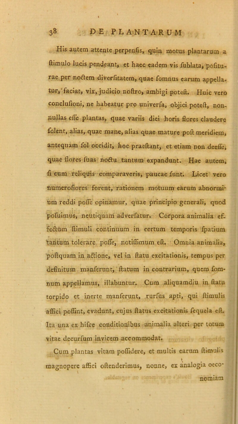 His autem attente perpenGS} quin motus plantarum a ftimulo lucis pendeant, et haec eadem vis fublata, politu- rae per noAem diverfitatem, quae fomnus earum appella- tur,',faciat, vix, judicio noftro, ambigi poteft. Huic vero conclufioni, ne habeatur pro univerfa, objici poteft, non- nullas efle plantas, quae variis diei horis flores claudere folent, alias, quae mane, alias quae mature poft meridiem, antequam fol occidit, hoc praeftant, et etiam non deelTe, quae flores fuas noftu tantum expandunt. Hae autem, fi eum reliquis comparaveris, paucae funt. Licet vero numerofiores forent, rationem raotuunn earum abnormi* um reddi pofle opinamur, quae principio generali, quod pofuimus, neutiqiiam adverfatur. Corpora animalia ef- feAum ftimuli continuum in certum temporis fpatium baritum tolerare pofle, notiffimum eft. Omnia animalia, poftquam in aftione, vel in ftatu excitationis, tempus per definitum manferunt, ftatum in contrarium, quem fom* num appellamus, Hiabuntur. Cum aliquamdiu in ftatu torpido et inerte manferunt, rurfus apti, qui ftimulis afiici poflint, evadunt, cujus ftatus excitationis fequela eft. Ita una ex hifce conditionibus animalia alteri per totum vitae decurfum invicem accommodat. Cum plantas vitam potfidere, et multis earum ftimulis magnopere affici oftenderiraus, nonne, ex analogia oeco- nomiam