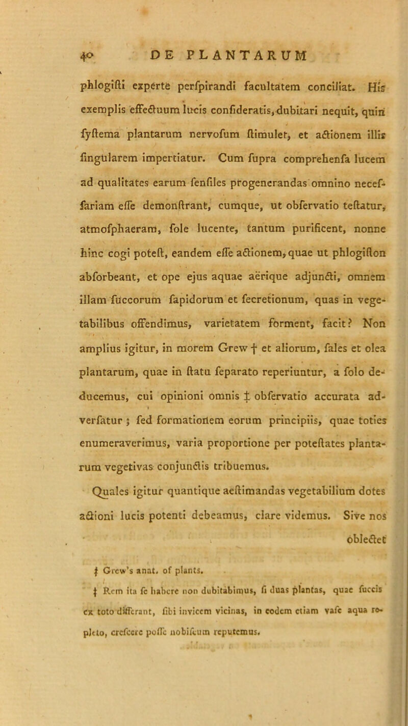 phlogtfti experte perfpirandi facultatem conciliat. His exemplis effeAuum lucis confideratis, dubitari nequit, quiii fyftema plantarum nervofum ftimulet, et aAionem illis fingtilarem impertiatur. Cum fupra comprehenfa lucem ad qualitates earum fenfiles progenerandas omnino necef- fariam efle demonftrant, cumque, ut obfervatlo teftatur^ atmofphaerara, fole lucente, tantum purificent, nonne hinc cogi poteft, eandem efle a£lionem,quae ut phlogiflon abforbeant, et ope ejus aquae aerique adjundli, omnem illam fUccorum fapidorum et fecretionum, quas in vege- tabilibus offendimus, varietatem forment, facit? Non amplius igitur, in morem Grew f et aliorum, fales et olea plantarum, quae in flatu feparato reperiuntur, a folo de- ducemus, cui opinioni omnis J obfervatlo accurata ad- verfatur ; fed formationem eorum principiis, quae toties enumeraverimus, varia proportione per poteftates planta- rum vegetivas conjundis tribuemus. Quales igitur quantique aeftimandas vegetabilium dotes aSioni lucis potenti debeamus, clare videmus. Sive nos obledet f Grew’$ anat. of plants. I . , I Rem ita fc habere non dubitabimus, fi duas plantas, quae fuccii ex toto differant, fibi invicem vicinas, in eodem etiam vafe aqua ro- pJao, crefeere poiTo uobirvutn reputemus.