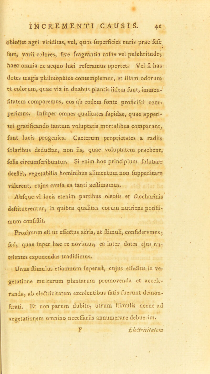 obletSlet agri viriditas, vel, quos faperficies ruris prae fefe fertj varii colores, five fragrantia rofae vel pulchritudoj ; haec omnia ex aequo luci referamus oportet. Vel fi has dotes magis philofophice contemplemur, et illam odorum ct colorum, quae viX in duabus plantis iidera funt, immen- fitatem comparemus, eos ab eodem fonte proficifci com* perimus. Infuper omnes qualitates fapidae, quae appeti- tui gratificando tantum voluptatis mortalibus comparant, % funt lucis progenies. Caeterum proprietates a radiis folaribus deduftae, non iis, quae voluptatem praebent, folis circumfcribuntur. Si enim hoc principium falutare deeflet, vegetabilia hominibus alimentum non fuppeditare valerent, cujus caufa ea tanti aeftimaraus. Abfque vi lucis etenim partibus oleofis et faccharinis deftituerentur, in quibus qualitas eorum nutriens potiffi- mum confidit. proximum eft ut effedtus aeris, ut ftimuli, confideremus; fed, quae fuper hac re novimus, ea inter dotes ejus nu- trientes exponendas tradidimus. ‘ Unus ftimulus etiamnum fupereft, cujus effeflus in ve- getatione multarum plantarum promovenda et accele- randa, ab eledtricitatem excolentibus fatis fuerunt deraon- llrati. Et non parum dubito, utrum ftimuiis necne ad vegetationem omnino neceflariis annumerare debuerim. F Eli^ricitatem