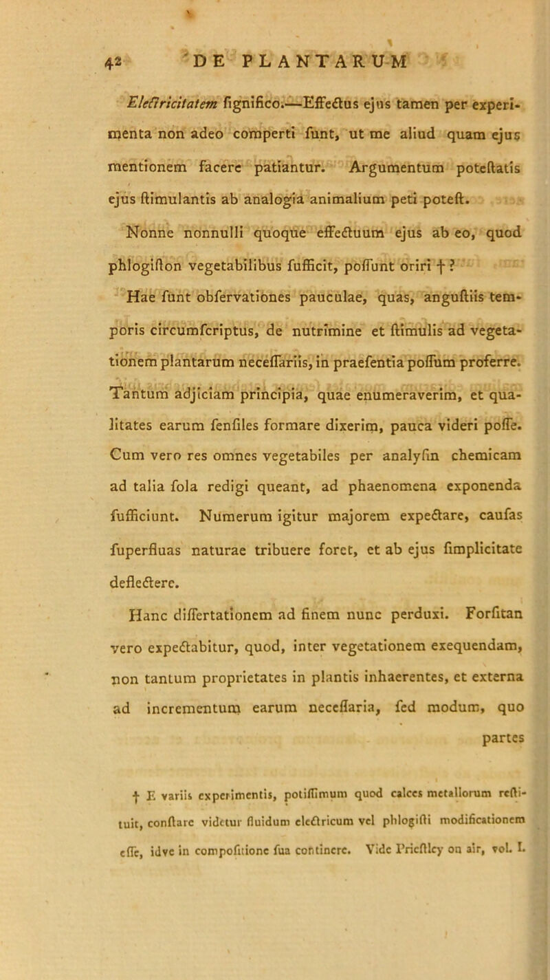 ElefJricitatem fignifico;—Effeftas ejus tamen per experi* rqenta non adeo comperti funt, ut me aliud quam ejus mentionem facere patiantur. Argumentum potcftatis ejus ftimulantis ab analogia animalium peti poteft. Nonne nonnulli quoque effedtuum ejus ab eo, quod phlogifton vegetabilibus fufficit, polTunt oriri f ? Hae funt obfervatibnes pauculae, quas, anguftiis tem- poris circumfcriptus, de nutrimine et ftimulis ad vegeta- tionern plantarum neceffariis, in praefentia poflum proferre. 'I^anturri adjiciam principia, quae enumeraverim, et qua- litates earum fenfiles formare dixerim, pauca videri poffe. Cum vero res omnes vegetabiles per analylin cbemicam ad talia fola redigi queant, ad phaenomena exponenda fufEciunt. Numerum igitur majorem expedlare, caufas fuperfluas naturae tribuere foret, et ab ejus fimplicitate defledterc. Hanc dilTertationem ad finem nunc perduxi. Forfitan vero expedtabitur, quod, inter vegetationem exequendam, non tantum proprietates in plantis inhaerentes, et externa ad incrementuna earum necellaria, fed modum, quo panes I E variii experimentis, potilUmum quod calces metallorum refti- tuit, conftarc videtur fluidum cle£lricum vel phlogifli modificationem efle, idve in compofitione fua continere. Vide PricfUcy on air, vol. I.