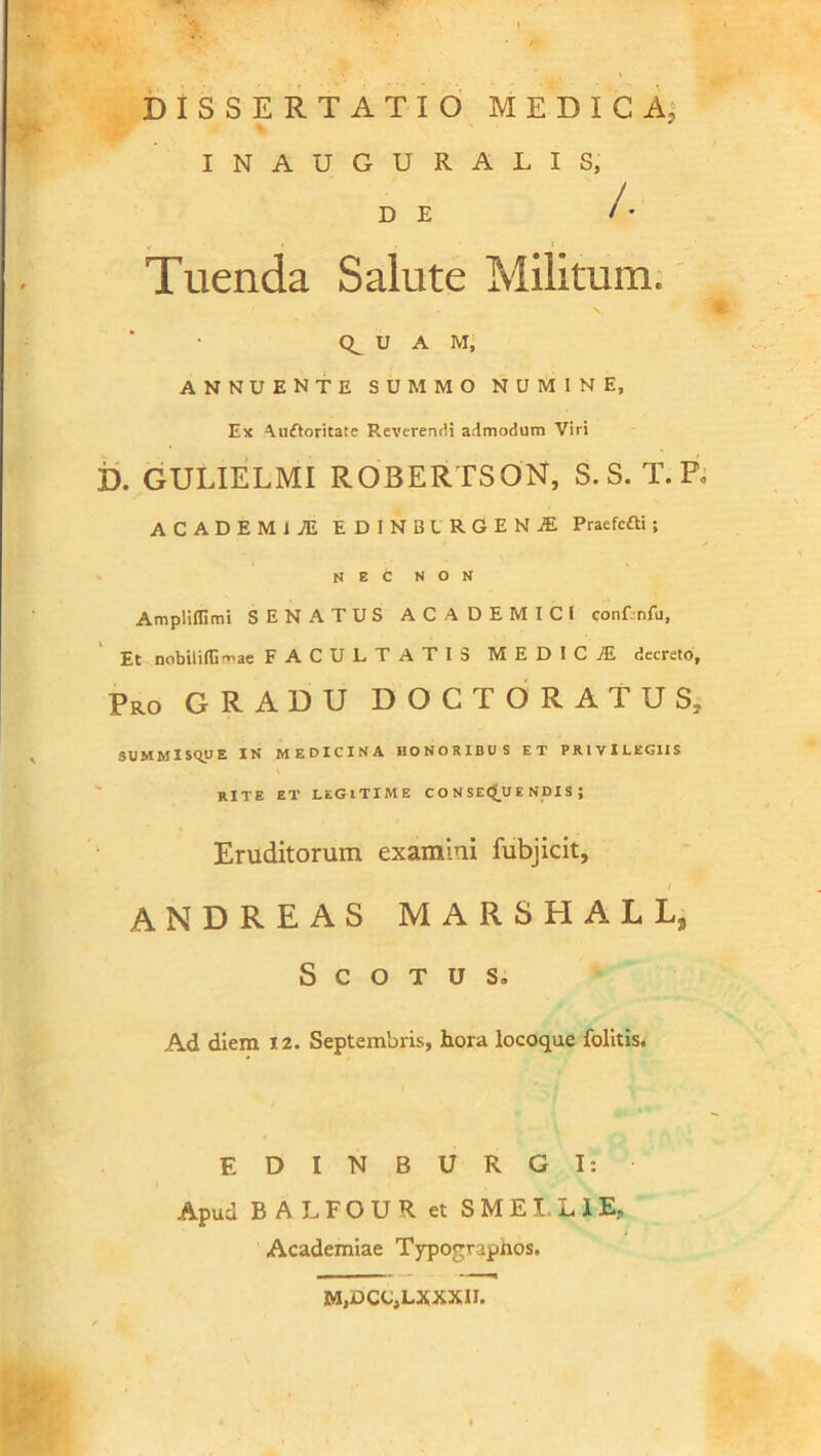 INAUGURALIS, DE /• Tuenda Salute Militum. U A M, ANNUENTE SUMMO NUMINE, Ex Aufloritate Reverendi admodum Viri I), GULIELMI ROBERTSON, S. S. T. F. ACADEMI JE EDIN1JIRGEN1 Praefcfti; NEC NON Ampliflimi SENATUS ACADEMICI conf. nfu, Et nobiliffi^ae FACULTATIb M EDIC JE, decreto, pRO GRADU DOCTORATUS, SUMMlSqyE IN MEDICINA HONORIBUS ET PRIVILEGIIS rite et legitime consequendis; Eruditorum examini fubjicit, , / ANDREAS MARSHALL, S C O T u s» Ad diem 12. Septembris, hora locoque folitis. E D I N B U R G I: Apud BALFOURet S M E I L I E, Academiae Typograpnos. MjjOCCjLXXXII.