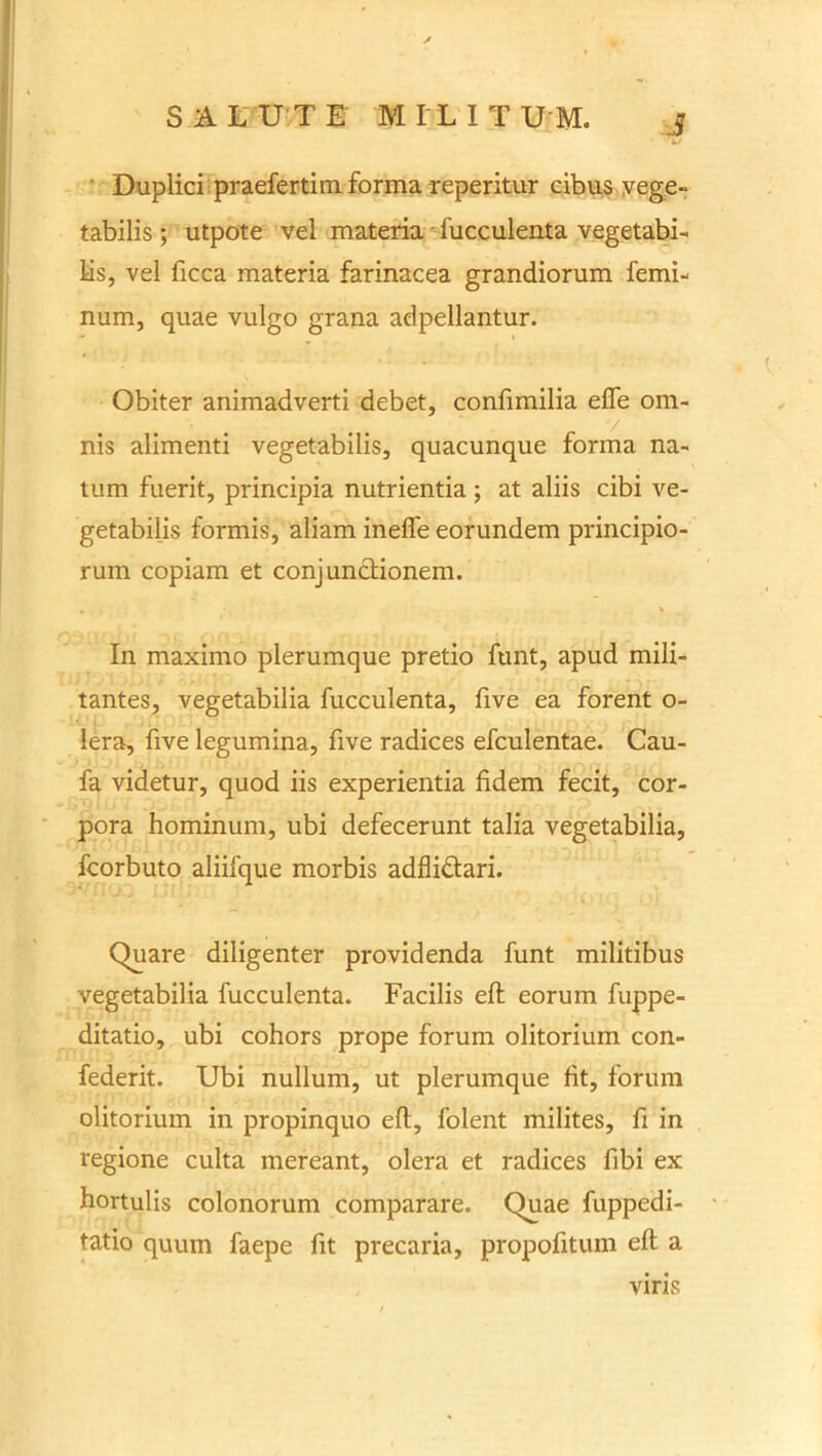 ■J Duplici praefertim. forma reperitur cibus vege- tabilis ; utpote vel materia - fucculenta vegetabi- lis, vel ficca materia farinacea grandiorum femi- num, quae vulgo grana adpellantur. Obiter animadverti debet, confimilia effe om- nis alimenti vegetabilis, quacunque forma na- tum fuerit, principia nutrientia ; at aliis cibi ve- getabilis formis, aliam inelfe eorundem principio- rum copiam et conjunctionem. . \ In maximo plerumque pretio funt, apud mili- tantes, vegetabilia fucculenta, five ea forent o- lera, five legumina, five radices efculentae. Cau- fa videtur, quod iis experientia fidem fecit, cor- pora hominum, ubi defecerunt talia vegetabilia, fcorbuto aliifque morbis adflidari. Quare diligenter providenda funt militibus vegetabilia fucculenta. Facilis eft eorum fuppe- ditatio, ubi cohors prope forum olitorium con- federit. Ubi nullum, ut plerumque fit, forum olitorium in propinquo eft, folent milites, fi in regione culta mereant, olera et radices fibi ex hortulis colonorum comparare. Quae fuppedi- tatio quum faepe fit precaria, propofitum eft; a viris