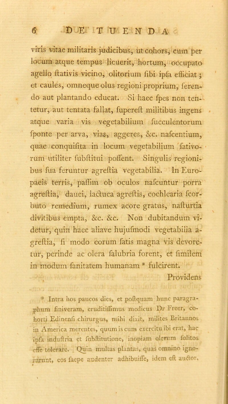 viris vitae militaris judicibus, ut cohors, cum per locum atque tempus licuerit, hortum, occupato agello ftativis vicino, olitorium fibi ipfa efficiat; et caules, omneque olus regioni proprium, feren- do aut plantando educat. Si haec fpes non ten- tetur, aut tentata fallat, fupereft militibus ingens atque varia vis vegetabilium fucculentorum fponte per arva, vias, aggeres, &c. nafcentium, quae conquifita in locum vegetabilium fativo- rum utiliter fubftitni poffent. Singulis regioni- bus fua feruntur agreftia vegetabilia. In Euro- paeis terris, paffim ob oculos nafcuntur porra agreftia, dauci, lactuca agreftis, cochlearia fcor- buto remedium, rumex acore gratus, nafturtia divitibus empta, &c. &c. Non dubitandum vi- detur, quin haec aliave hujufmodi vegetabilia a- greftia, fi modo eorum fatis magna vis devore- tur, perinde ac olera falubria forent, et fimilem in modum fanitatem humanam # fulcirent. , Providens Intra hos paucos dies, et poflquam hunc paragra- plium finiveram, eruditiffimus medicus Dr 1'rcer, co- horti Edincnli chirurgus, mihi dixit, milites Britannos in America merentes, quum is cum exercitu ibi erat, hac ipfa induftria ct fubftitutione, inopiam olerum folitos efle toleraro. Quin multas plantas, quas omnino igno- rarunt, cos faepe audenter adhibuifle, idem eft auftor.