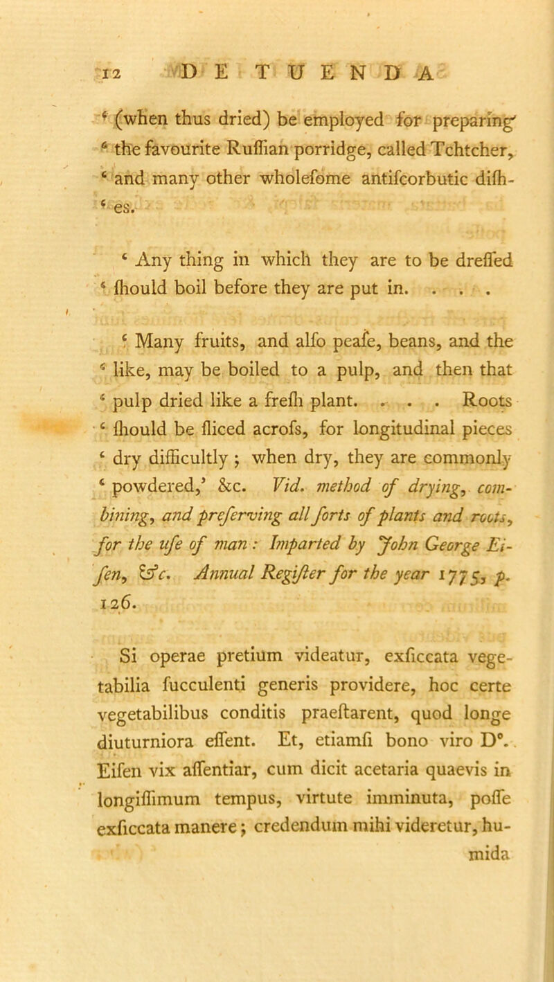 f (when thus dried) be employed for preparing' 6 the favourite Ruffian porridge, called Tchtcher, ‘ and many other wholefome antifcorbutic difh- ■ es. ‘ Any thing in which they are to be drefled ‘ lhould boil before they are put in. . . . ‘ Many fruits, and alfo peafe, beans, and the 4 like, may be boiled to a pulp, and then that ‘ pulp dried like a frefli piant. . . . Roots ‘ fhould be fliced acrofs, for longitudinal pieces ‘ dry difficultly ; when dry, they are commonly ‘ powdered,5 &c. Vid. method of drying,. com- bining, and prcferving ali forts of plants and roots, for the ufe of man : Imparted by John George Ei- fen, &c. Antiual Regi/ler for the year 1775, p. 126. Si operae pretium videatur, exficcata vege- tabilia fucculenti generis providere, hoc certe vegetabilibus conditis praeftarent, quod longe diuturniora effent. Et, etiamfi bono viro D°. Eifen vix alfentiar, cum dicit acetaria quaevis in longiflimum tempus, virtute imminuta, pofle exficcata manere; credendum mihi videretur, hu- mida