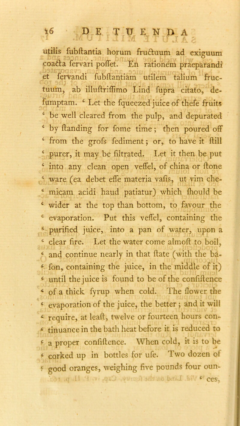L U i’ X lI X 4fl JX ^ [ J fi ^ utilis fubftantia horum fru&uum ad exiguum coatta fervari poffet. En rationem praeparandi et fervandi fubftantiam utilem talium fruc- tuum, ab illuftriflimo Lind fupra citato, de- fumptam. 4 Let the fqueezed juice of thefe fruits c be well cleared from the pulp, and depurated 4 by ftanding for forne time; then poured off 4 from the grofs fediment; or, to have it ftill 4 purer, it may be filtrated. Let it then be put 4 into any clean open veffel, of china or ftone 4 ware (ea debet effe materia vafis, ut vim che- 4 micam acidi haud patiatur) which fhould be 4 wider at the top than bottom, to favour the 4 evaporation. Put this veffel, containing the 4 purified juice, into a pan of water, upon a 4 ciear fire. Let the water come almoft to boil, 4 and continue nearly in that (late (with the ba- 4 fon, containing the juice, in the middle of it) 4 until the juice is found to be of the confiftence 4 of a thick fyrup when cold. The llower the 4 evaporation of the juice, the better; and it will 4 require, at leaft, twelve or fourteen hours con- 4 tinuance in the bath heat before it is reduced to 4 a proper confiftence. When cold, it is to be 4 corked up in bottles for ufe. Two dozen of 4 good oranges, weighing five pounds four oun- 4 ces,