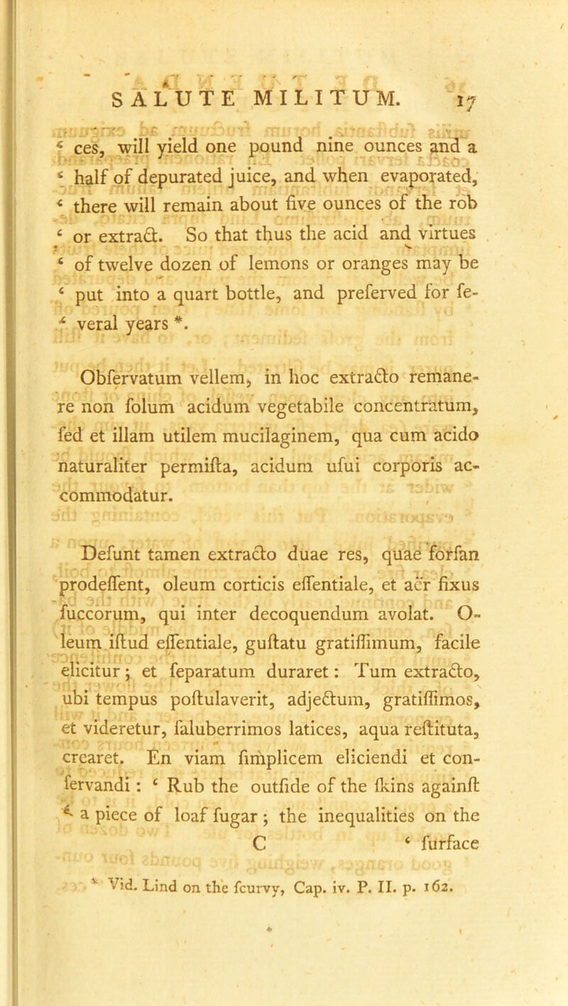 4 ces, will yield one pound nine ounces and a 4 half of depurated juice, and when evaporated, * there will remain about five ounces of the rob 4 or extrad. So that thus the acid and virtues « v 4 of twelve dozen of lemons or oranges may be 4 put into a quart bottle, and preferved for fe- .f veral years *. Obfervatum vellem, in hoc extrado remane- re non folum acidum vegetabile concentratum, fed et illam utilem mucilaginem, qua cum acido naturaliter permifta, acidum ufui corporis ac- commodatur. Defunt tamen extrado duae res, quae forfan prodeflent, oleum corticis elfentiale, et aer fixus fuccorum, qui inter decoquendum avolat. Q- leum illud elfentiale, gullatu gratiffimum, facile elicitur; et feparatum duraret: Tum extrado, ubi tempus pollulaverit, adjedum, gratiflimos, et videretur, faluberrimos latices, aqua reftituta, crearet. En viam fimplicem eliciendi et con- fervandi: 4 Rub the outfide of the Ikins againfl ^ a piece of loaf fugar ; the inequalities on the C 4 furface V>d. Lind on the fcurvy, Cap. iv. P. II. p. 162.