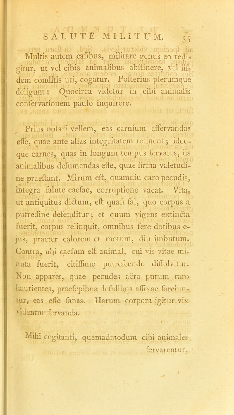 Multis autem cafibus, militare genu& eo redi- gitur, ut vel cibis animalibus abdinere, vel 11L dem conditis uti, cogatur. Poderius plerumque deligunt: Quocirca videtur in cibi animalis confervationem paulo inquirere. Prius notari vellem, eas carnium affervandas f J effe, quae ante alias integritatem retinent; ideo- que carnes, quas in longum tempus fervares, iis animalibus defumendas effe, quae firma valetudi- ne praedant. Mirum ed, quamdiu caro pecudis, integra falute caefae, corruptione vacat. Vita, ut antiquitus didtum, ed quad fal, quo corpus a putredine defenditur; et quum vigens extin&a fuerit, corpus relinquit, omnibus fere dotibus e- jus, praeter calorem et motum, diu imbutum. Contra, u’qi caelum ed animal, cui vis vitae mi- nuta fuerit, citiffnne putrefeendo diffolvitur. Non apparet, quae pecudes aera purum raro haurientes, praefepibus defidib,us adixae farciun- tur, eas effe fanas. Harum corpora igitur vix videntur fervanda. Mihi cogitanti, quemadmodum cibi animales fervarentur,