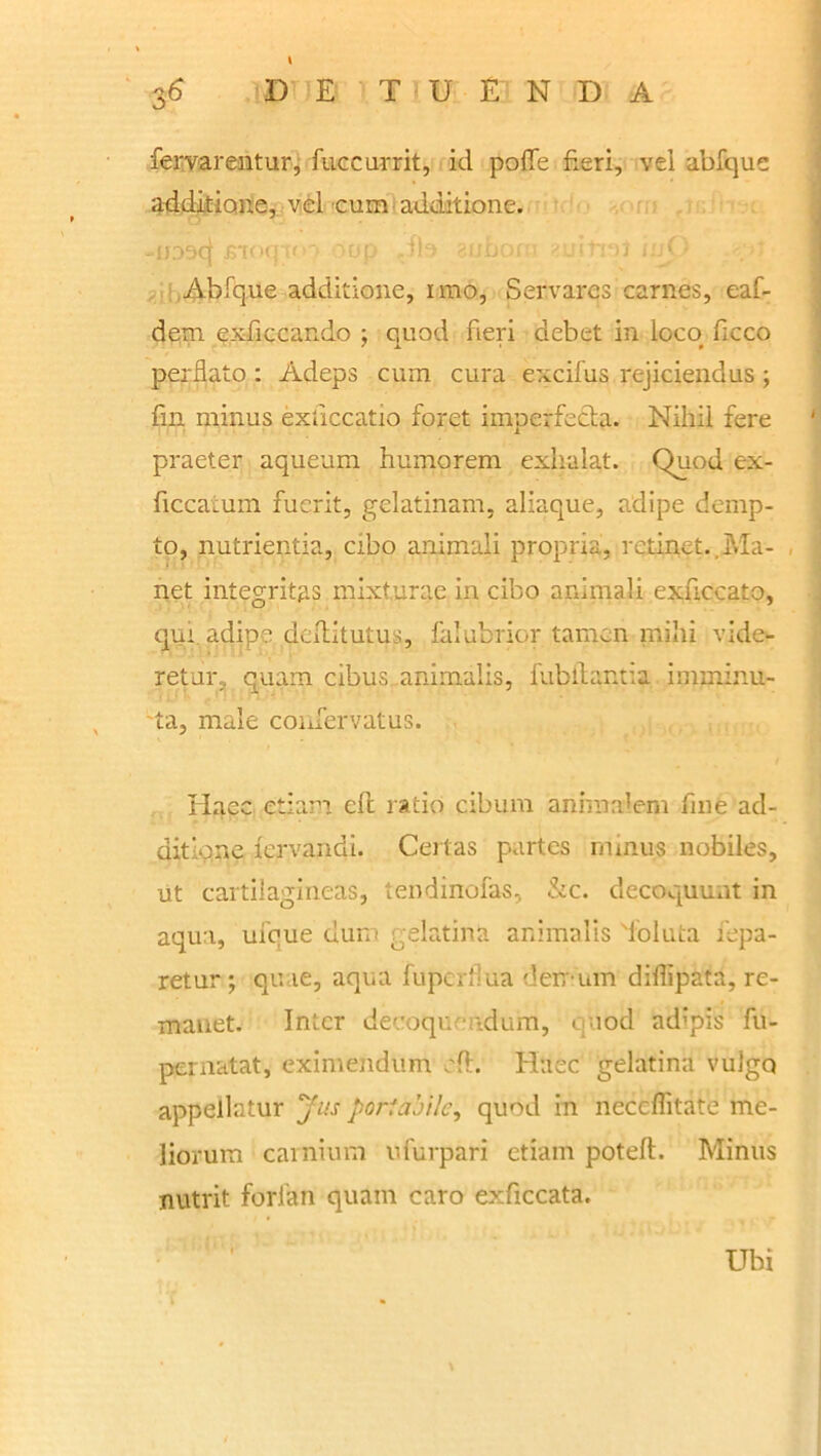 fervarentur, fuccurrit, id poile fieri, vel abfque additione, vel cum additione. -jjoocf £toq if '»op .fb 'uboi j inj Abfque additione, imo, Servares carnes, eaf- dem exficcando ; quod fieri debet in loco ficco perflato: Adeps cum cura excifus rejiciendus; fm minus exllccatio foret imperfecta. Nihil fere praeter aqueum humorem exhalat. Quod ex- ficcatum fuerit, gelatinam, aliaque, adipe demp- to, nutrientia, cibo animali propria, retinet..Ma- net integritas mixturae in cibo animali exuccato, qui adipe deflitutus, falubrior tamen mihi vide- retur, quam cibus, animalis, fubitantia imminu- ta, male confervatus. Haec etiam eft ratio cibum animalem fine ad- ditione lervandi. Certas partes minus nobiles, ut cartilagineas, tendinofas, &c. decoquunt in aqua, ufoue dum gelatina animalis Toluta fepa- retur; qu le, aqua fuperflua der/ um diflipata, re- manet. Inter decoquendum, quod adipis fu- pernatat, eximendum eft. Haec gelatina vulgo appellatur Jus portabile, quod in neceflitate me- liorum carnium ufurpari etiam poteft. Minus nutrit forlan quam caro exficcata. Ubi