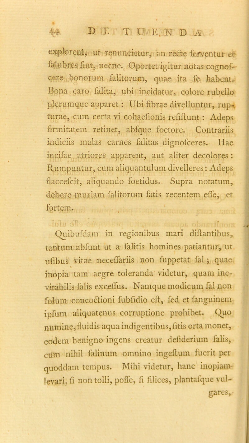 explorent, ut renuncietur, an redte ferventur et falubres fint, necne. Oportet igitur notas cognos- cere bonorum falitorum, quae ita fe habent. Bona caro falita, ubi incidatur, colore rubello plerumque apparet : Ubi fibrae divelluntur, rup- turae, cum certa vi cohaefionis refiftunt : Adeps firmitatem retinet, abfque foetore. Contrariis indiciis malas carnes falitas dignofceres. Hae incifae atriores apparent, aut aliter decolores: Rumpuntur, cum aliquantulum divelleres: Adeps fiaccefcit, aliquando foetidus. Supra notatum, debere muriam falitorum fatis recentem elfe, et fortem. Quibufdam in regionibus mari dillantibus, tantum abfunt ut a falitis homines patiantur, ut ufibus vitae neceffariis non fuppetat fal ; quae, inopia tam aegre toleranda videtur, quam ine- vitabilis falis exceifus. Namque modicum fal non folum concoctioni fubfidio eft, fed et languinem ipfum aliquatenus corruptione prohibet. Quo numine,fluidis aqua indigentibus,fitis orta monet, eodem benigno ingens creatur defiderium falis, cum nihil falinum omnino ingeftum fuerit per quoddam tempus. Mihi videtur, hanc inopiam levari, fi non tolli, polle, fi Illices, plantafque vul- gares.