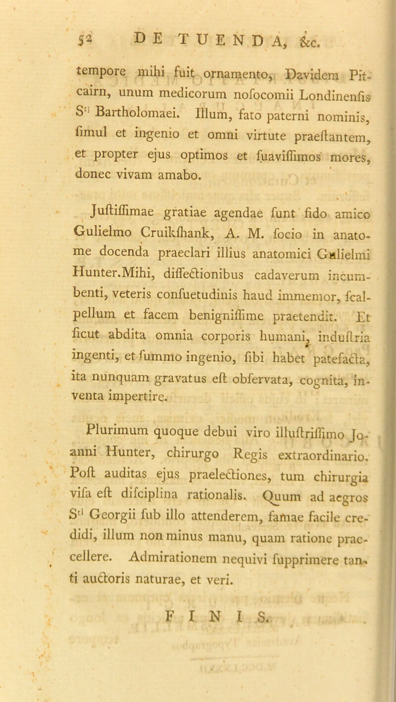 tempore mihi fuit ornamento, Davidem Pit- cairn, unum medicorum nofocomii Londinenfis Sc Bartholomaei. Illum, fato paterni nominis, fimul et ingenio et omni virtute praedantem, et propter ejus optimos et fuaviffimos mores, donec vivam amabo. Juftiffimae gratiae agendae funt fido amico Gulielmo Cruildhank, A. M. focio in anato- me docenda praeclari illius anatomici Galielmi Hunter.Mihi, difledtionibus cadaverum incum- benti, veteris confuetudinis haud immemor, fcal- pellum et facem benigniflime praetendit. Et ficut abdita omnia corporis humani, induflria ingenti, et fummo ingenio, fibi habet patefa&a, ita nunquam gravatus eft obfervata, cognita, in- venta impertire. Plurimum quoque debui viro illufirilTimo Jo- anni Hunter, chirurgo Regis extraordinario. Pofi: auditas ejus praeieftiones, tum chirurgia vifa eft dilciplma rationalis. C)uum ad aegros Sd Georgii fub illo attenderem, famae facile cre- didi, illum non minus manu, quam ratione prae- cellere. Admirationem nequivi fupprimere tan- ti au&oris naturae, et veri. FINIS.