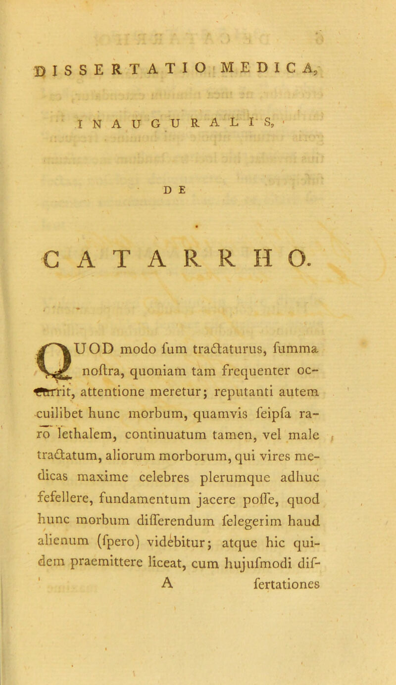 INAUGURALIS, • D E C A T A R R H 0. QUOD modo 1'um t radiaturus, fumma noftra, quoniam tam frequenter oc- fftriTit, attentione meretur; reputanti autem cuilibet hunc morbum, quamvis feipfa ra- ro lethalem, continuatum tamen, vel male tradtatum, aliorum morborum, qui vires me- dicas maxime celebres plerumque adhuc fefellere, fundamentum jacere polfe, quod hunc morbum differendum felegerim haud alienum (fpero) videbitur; atque hic qui- dem praemittere liceat, cum hujufmodi dif- A fertationes