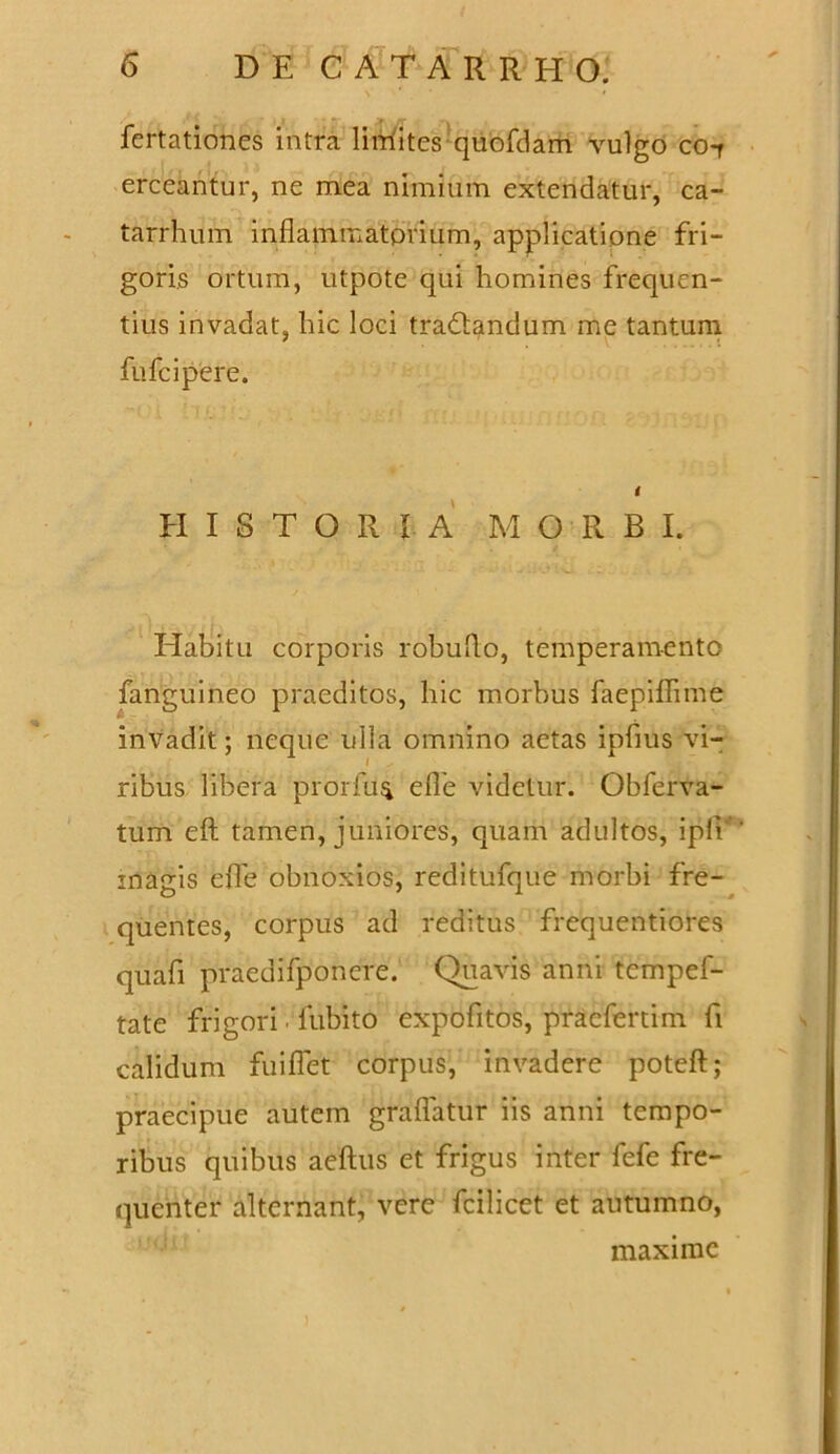 fertationes intra lirriites quofdam vulgo co-r erceantur, ne mea nimium extendatur, ca- tarrhum inflammatorum, applicatione fri- goris ortum, utpote qui homines frequen- tius invadat, hic loci tradtandum me tantum fufcipere. HISTORIA MORBI. Habitu corporis robuflo, temperamento fanguineo praeditos, hic morbus faepiflime invadit; neque ulla omnino aetas ipflus vi- ribus libera prorfu^ efle videtur. Obferva- tum eft tamen, juniores, quam adultos, ipfi’ magis efle obnoxios, reditufque morbi fre- quentes, corpus ad reditus frequentiores quali praedifponere. Quavis anni tcmpef- tate frigori fubito expofltos, pracfertim fi calidum fuiflet corpus, invadere poteft; praecipue autem graflatur iis anni tempo- ribus quibus aeftus et frigus inter fefe fre- quenter alternant, vere fcilicet et autumno, maxime