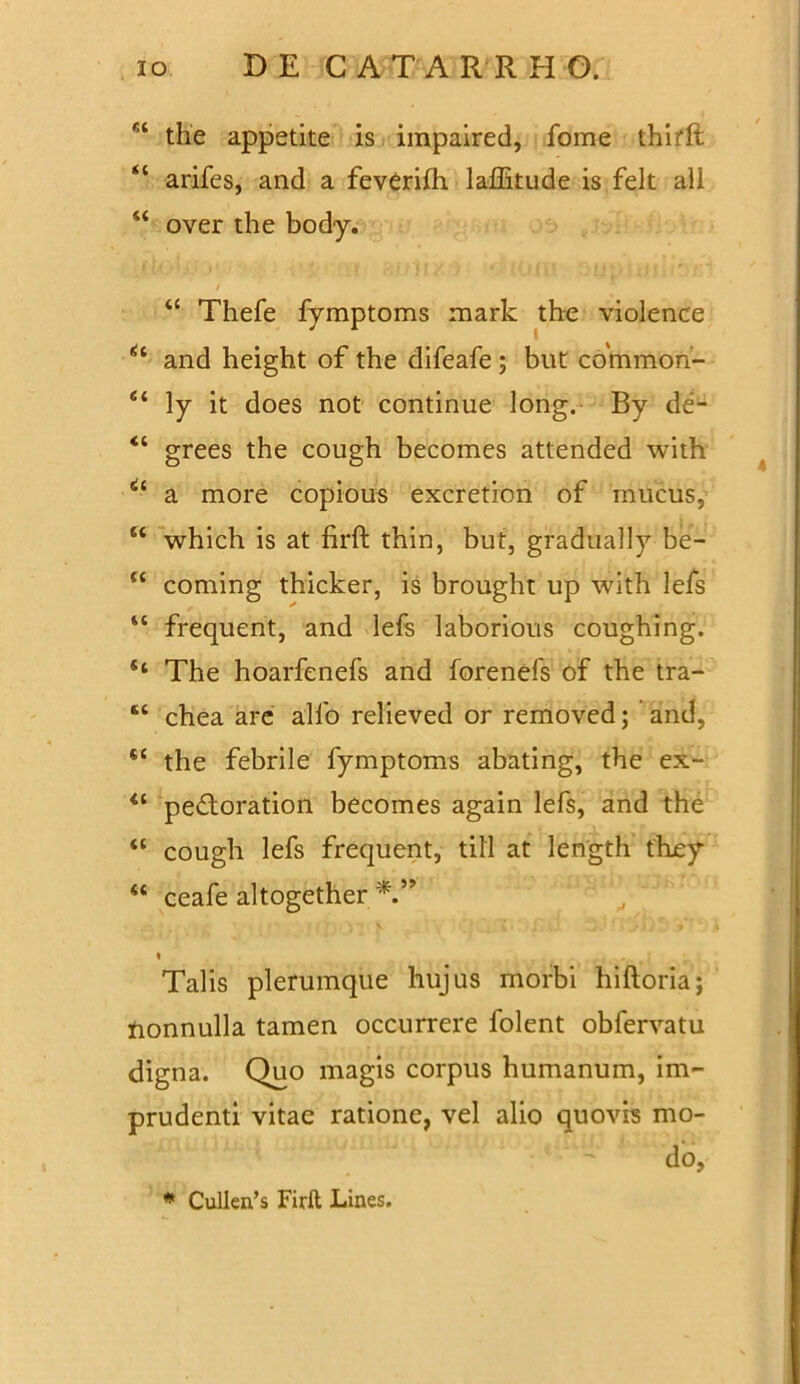 the appetite is impaired, fome thirlt “ arifes, and a feverifh laffitude is felt ali “ over the body. “ Thefe fymptoms mark the violence and height of the difeafe ; but common- “ ly it does not continue long. By de- “ grees the cough becomes attended with a more copious excretion of mucus, “ which is at firft thin, but, gradually be- “ coming thicker, is brought up with lefs “ frequent, and lefs laborious coughing. “ The hoarfenefs and forenefs of the tra- “ chea are alfo relieved or removed; and, tc the febrile fymptoms abating, the ex- “ peftoration becomes again lefs, and the “ cough lefs frequent, till at length they “ ceafe altogether « Talis plerumque hujus morbi hiftoria; lionnulla tamen occurrere folent obfervatu digna. Quo magis corpus humanum, im- prudenti vitae ratione, vel alio quovis mo- do,