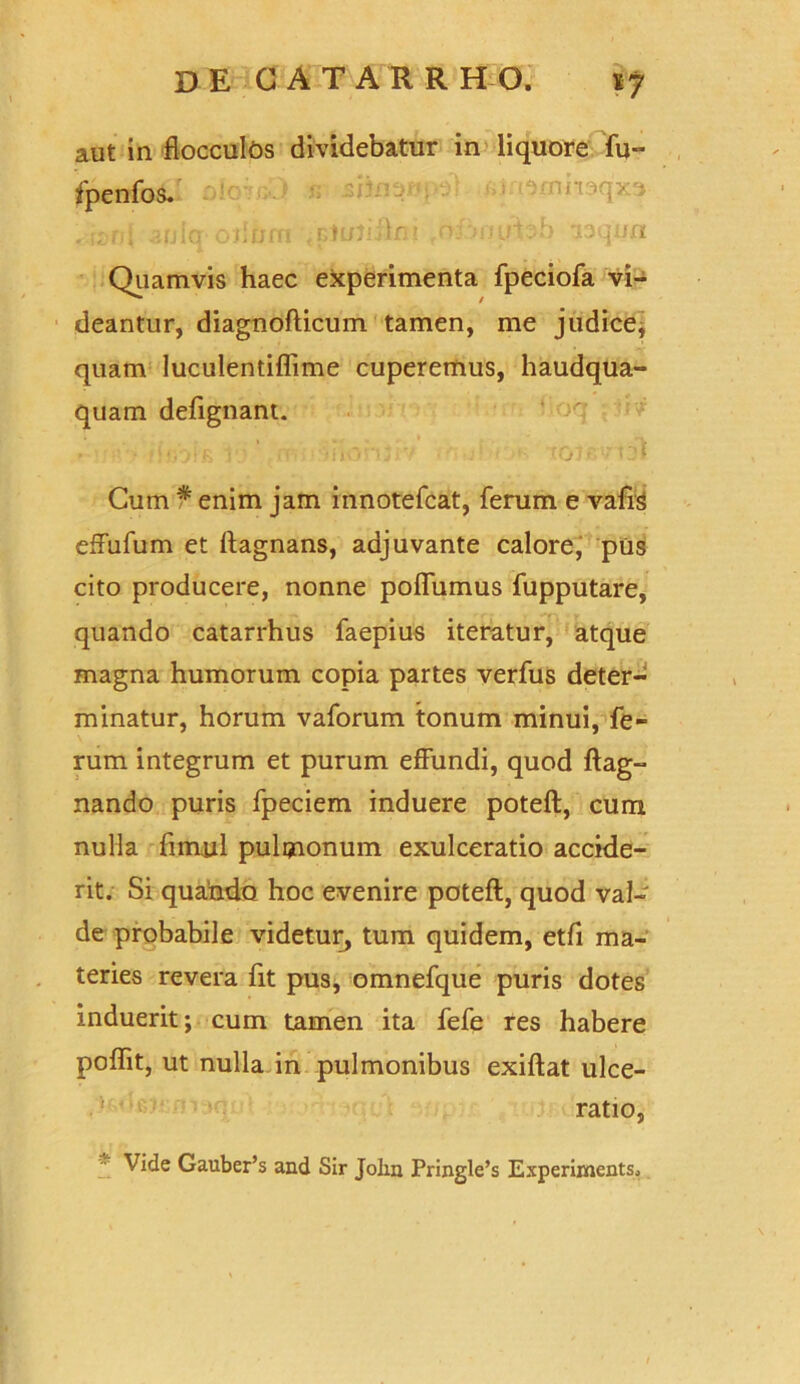 aut in flocculos dividebatur in liquore fu- fpenfos. *i.t<)mmqx3 . r,- ni aulq odum .r,n/3iilm o:; unrbb aaquxi Quamvis haec experimenta fpeciofa vi- deantur, diagnofticum tamen, me judice; quam luculentiflime cuperemus, haudqua- quam defignant. Cum * enim jam innotefcat, ferum e vafis effufum et ftagnans, adjuvante calore, pus cito producere, nonne poflumus fupputare, quando catarrhus faepius iteratur, atque magna humorum copia partes verfus deter- minatur, horum vaforum tonum minui, fe- rum integrum et purum effundi, quod ftag- nando puris fpeciem induere poteft, cum nulla fimul pulmonum exulceratio accide- rit. Si quando hoc evenire poteft, quod val- de probabile videtur, tum quidem, etfi ma- teries revera fit pus, omnefque puris dotes induerit; cum tamen ita fefe res habere poflit, ut nulla in pulmonibus exiftat ulce- ratio, * Vide Gauber’s and Sir John Pringle’s Experiments.