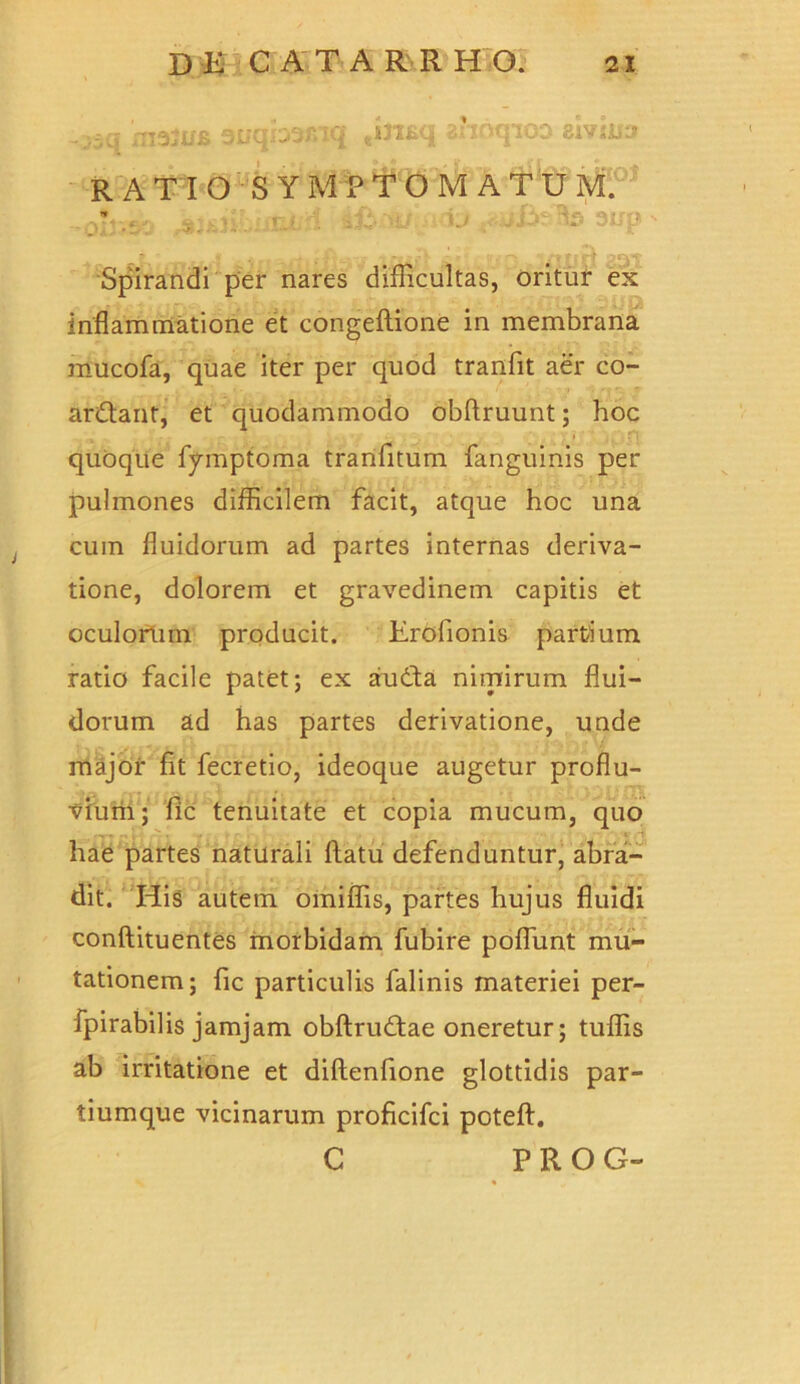 Spirandi per nares difficultas, oritur ex inflammatione et congeftione in membrana mucofa, quae iter per quod tranfit aer co- ar&ant, et quodammodo obftruunt; hoc quoque fymptoma tranfitum fanguinis per pulmones difficilem facit, atque hoc una cum fluidorum ad partes internas deriva- tione, dolorem et gravedinem capitis et oculorum producit. Erofionis partium ratio facile patet; ex au dia nimirum flui- dorum ad has partes derivatione, unde major fit fecretio, ideoque augetur proflu- vium; fic tenuitate et copia mucum, quo hae partes naturali flatu defenduntur, abra- dit. His autem omiffis, partes hujus fluidi conftituentes morbidam fubire poflunt mu- tationem; fic particulis falinis materiei per- fpirabilis jamjam obflruftae oneretur; tuffis ab irritatione et diflenfione glottidis par- tiumque vicinarum proficifci potefl. C P R O G-