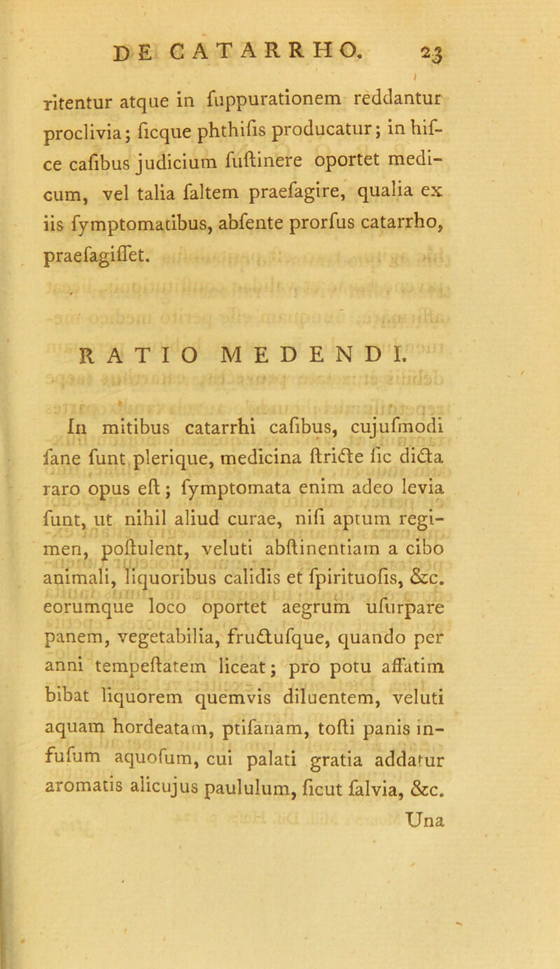 ritentur atque in fuppurationem reddantur proclivia; ficque phthifis producatur; in hif- ce cafibus judicium fuftinere oportet medi- cum, vel talia faltem praefagire, qualia ex iis fymptomatibus, abfente prorfus catarrho, praefagiffet. RATIO MEDENDI. In mitibus catarrhi cafibus, cujufmodi fane funt plerique, medicina ftride iic dida raro opus eft; fymptomata enim adeo levia funt, ut nihil aliud curae, nifi aprum regi- men, poflulent, veluti abftinentiam a cibo animali, liquoribus calidis et fpirituofis, &c. eorumque loco oportet aegrum ufurpare panem, vegetabilia, frudufque, quando per anni tempeflatem liceat; pro potu affatim bibat liquorem quemvis diluentem, veluti aquam hordeatam, ptifanam, tofti panis m- fufum aquofum, cui palati gratia addamur aromatis alicujus paululum, ficut falvia, &c. Una