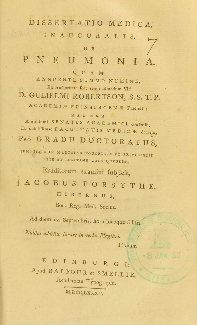 INAUGURALIS, , D E P N E U M O N I A. u A M ANNUENTE summo numine, Ex Auflnritatc Reverendi admodum Viri D. GULIELMI ROBERTSON, S. S. T. P. ACADEMI JE EDINBURGENjE Praefeci ; nec n g n Amplifllmi SENATUS ACADEMICI cohfmfu. Et nobilifflmae FACULTATIS MEDICI decreto. Pro GRADU DOCTORATUS • ^ SUMMISQUE IN MEDICINA HONORIBUS ET PRIVILEGIIS RlIE ET LEGITIME CONSEQUENDIS; Eruditorum examini fubjicit, JACOBUS FORSYTHE, HIBERNUS, Soc. Reg. Med. Socius. Ad diem 12. Septembris, hora locoque folitis. Null,us addiaus jurare in verba Magiftri. Horat. K D I N B u R G I: Apud BALFOUR et SMELLIE, Academiae Typographi. m,dcc,lxxxii.