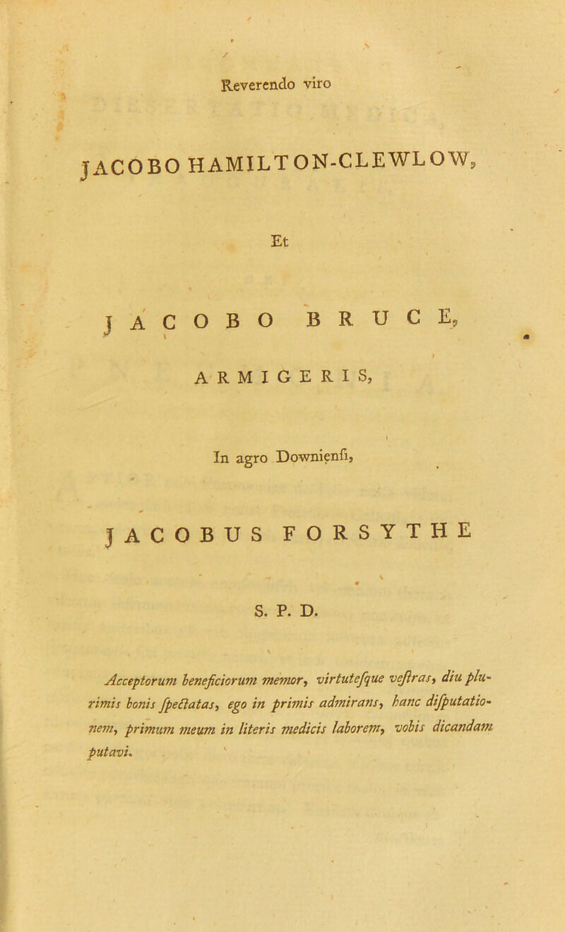 Reverendo viro JACOBO HAMILTON-CLEWLOW, Et JACOBO B R U C E, i ARMIGERIS, In agro Downienfi, JACOBUS FORSYTHE -r \ 0 S. P. D. Acceptorum beneficiorum memor, virtutefque vejiras, diu plu- rimis bonis fpeflatas, ego in primis admirans, hanc difputatio- nem, primum meum in literis medicis laborem, vobis dicandam putavi.