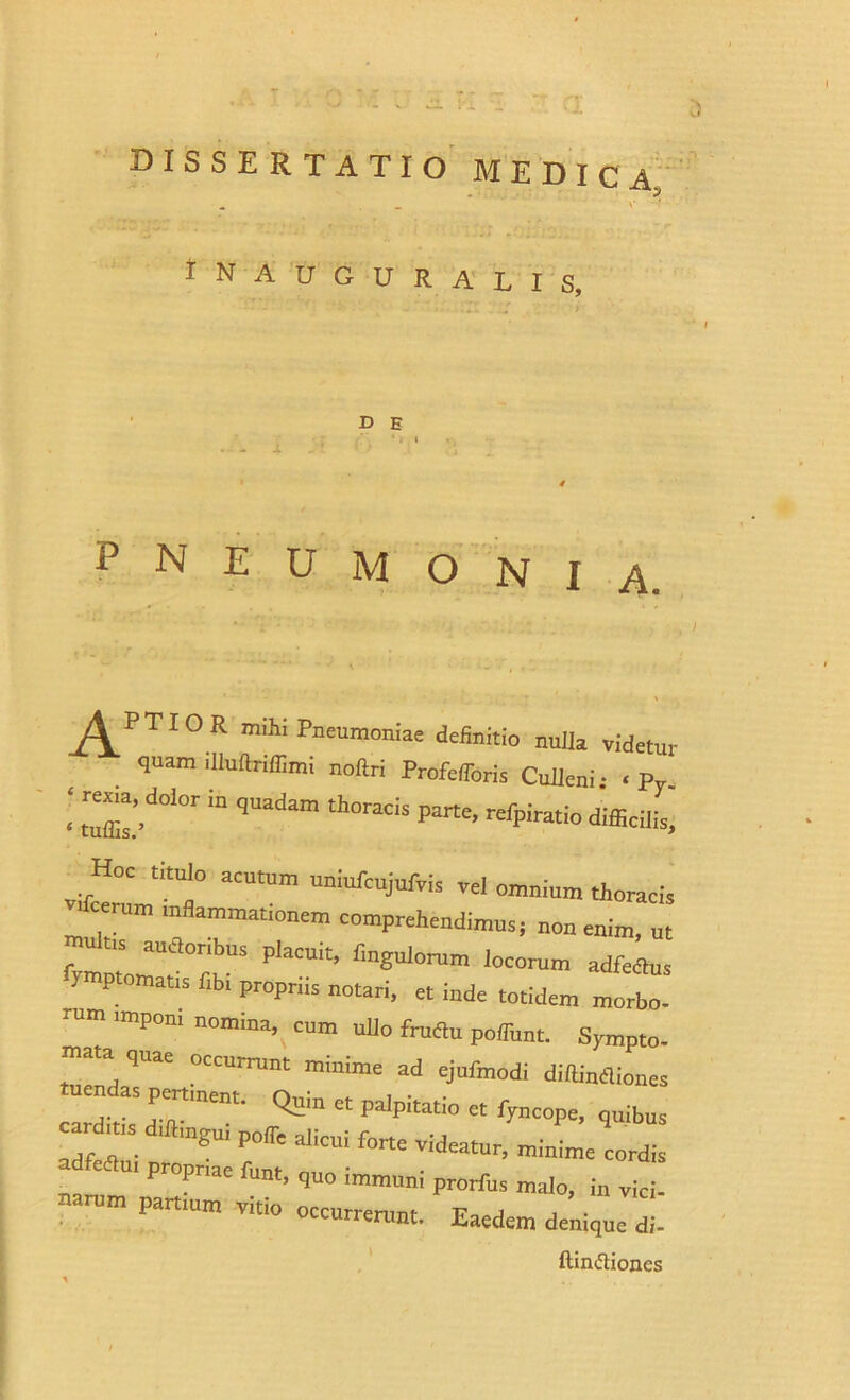 INAUGURALI S, D E P N E U M O N I A. ^PTIOR mihi Pneumoniae definitio nulla videtur quam illuftriffimi noftri Profeflbris Culleni • < Py i trXdolor in quadam thoracis parte’refpiratio vfc™'? “UtUm UniUfCUjUiVis -l°™ium thoracis * f comprehendimus; non enim, nt  “ anetor,bns placuit, Angulorum locorum adfeetus lymptomatis fibi propriis notari, et inde totidem morbo r”m 'mp0ni n0miM> cum “Uo fruftu poffunt. Sympto- mata quae occurrunt minime ad ejufmodi diftineliones tuendas per,ment. ct palpitatio ^ car ,„sd.ftmgu, polfe alicui forte videatur, minime cordis ui propriae funt, quo immuni prorfus malo, in vici- narum partium vitio occurre™,. Eaedem denique *. ftin&iones