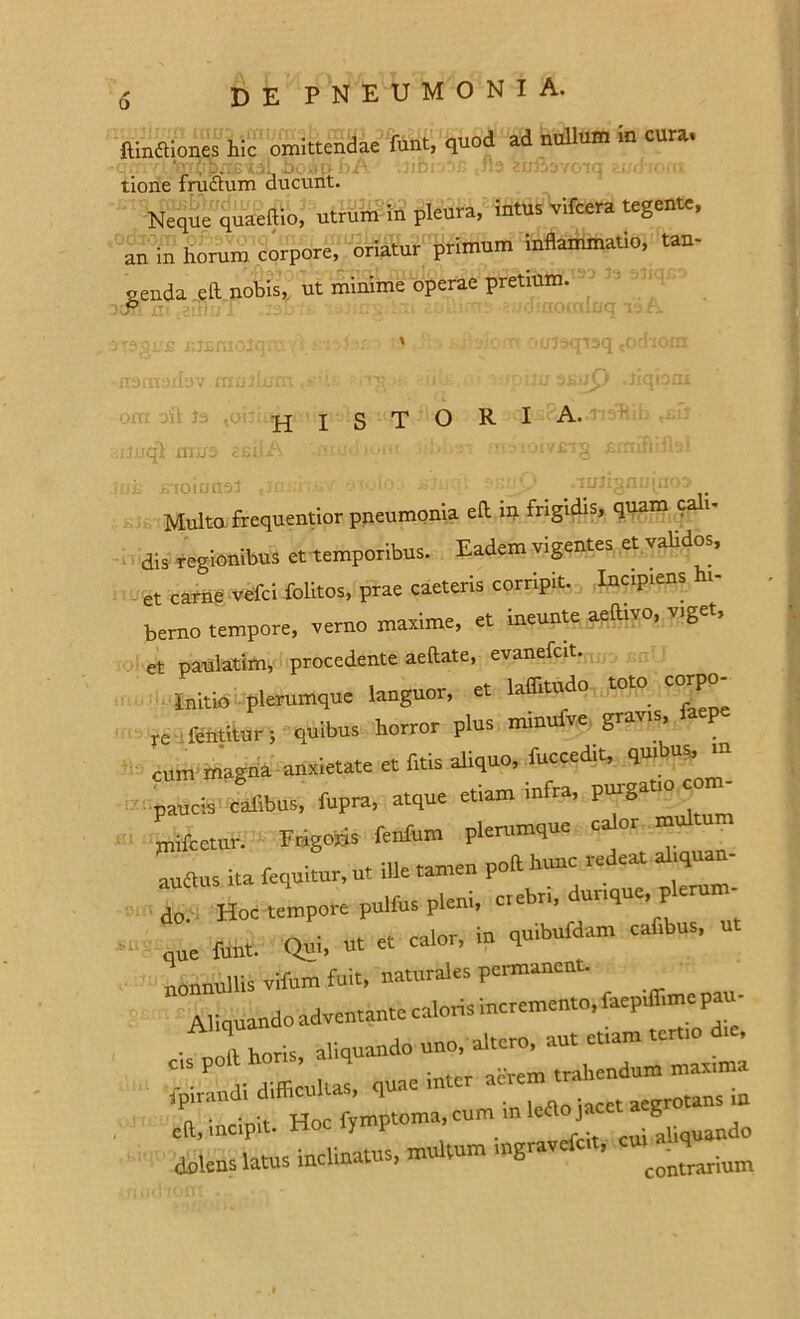 ftindtiones h!c omittendae funt, quod ad nullum in cura. ' • . . . • n6<  na etmivoiq zuchom tione fructum ducunt. Neque quaeffio, utrum in pleura, intus vifcera tegente, an in horum corpore, oriatur primum inflammatio, tau- genda eft nobis,, ut minime operae pretium. c rr: ■ Yv '•(jl-?CTT3Q odiGlfi historia. ijuqjt mue ii irioiunsJ ,iannsv an • *nuy .xtrtiguujuw Multa frequentior pneumonia eft in frigidis, quam c dis regionibus et temporibus. Eadem vigentes et validos, et carne vefci folitos, prae caeleris corripit. Inctp.ens hi- berno tempore, verno maxime, et ineunte aeftivo, viget, et paulatim, procedente aeftate, evanefcit. initio plerumque languor, et laffitudo toto corpo- re-ffihtitars quibus horror plus minufve gravis, P cum magna anxietate et frtis aliquo, fuccedit, quibus,jn paucis calibus, fupra, atque etiam infra, P“8at’° “ m mifcetur. Frigoris fenfum plemmque calor multum antas ita fequitur, u, ille tamen poft hunc redeat aliquan- do. Hoc tempore pulfus pleni, c,ebri, dunque, ple - que tot. Qui, ut et calor, in quibufdam caf.bus, nonnullis vifum fuit, naturales permanent. Aliquando adventante caloris Incremento, faepiffime pa 'Ihotis, aliquando uno, altero, aut etiam ter» die, C’S V difficultas, quae inter acrem trahendum maxima ipirandi difficul > <> m in «,0 jacet aegrotans in cft, incipit. Hoc y P _ . • oiiquando dolens latus inclinatus, multum ingravcfct, ™