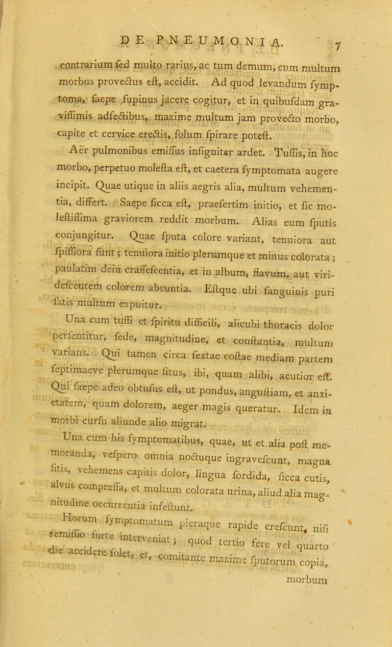 ~ - ^ 1 '- - ull irJi f c.ontrarium fed multo rarius, ac tum demum, cum multum morbus provedtus eft, accidit. Ad quod levandum fymp- toma, lacpe fupinus jacere cogitur, et in quibufdam gra- viffimis adfedtibus, maxime multum jam provedto morbo, capite et cervice eredtis, folum fpirare poteft. Aer pulmonibus emiffus infigniter ardet. Tuffis, in hoc morbo, perpetuo molefta eft, et caetera fymptomata augere incipit. Quae utique in aliis aegris alia, multum vehemen- tia, differt. Saepe ftcca eft, praefertim initio, et fic mo- leftiffima graviorem reddit morbum. Alias eum fputis conjungitur. Quae fputa colore variant, tenuiora aut fpiffiora funt; tenuiora initio plerumque et minus colorata; paulatim dein craffefcentia, et in album, flavum, aut viri- defcentem colorem abeuntia. Eftque ubi fanguinis puri fatis multum expuitur. Una cum tufii et fpiritu difficili, alicubi thoracis dolor perfentitur, fede, magnitudine, et conflantia, multum varians. Qui tamen circa fextae coftae mediam partem feptimaeve plerumque fitus, ibi, quam alibi, acutior eft. Qui faepe adeo obtufus eft, ut pondus, anguftiam, et anxi- etatem, quam dolorem, aeger magis queratur. Idem in morbi curfu aliunde alio migrat* Una cum his fymptomatibus, quae, ut et alia poft me- moranda, vefpero omnia nodtuque ingravefcunt, magna ltl$’ vehemens capitis dolor, lingua fordida, flcca cutis, a vus compreffa, et multum colorata urina, aliud alia mag- nitudine occurrentia infeftunt. Horum fymptomatum pleraque rapide crefcunt, nifi rem. .0 torte interveniat; quod tertio fere vel quarto d,£ “*'***> «. c°mitante maxime fpiitonim^opia, morbum