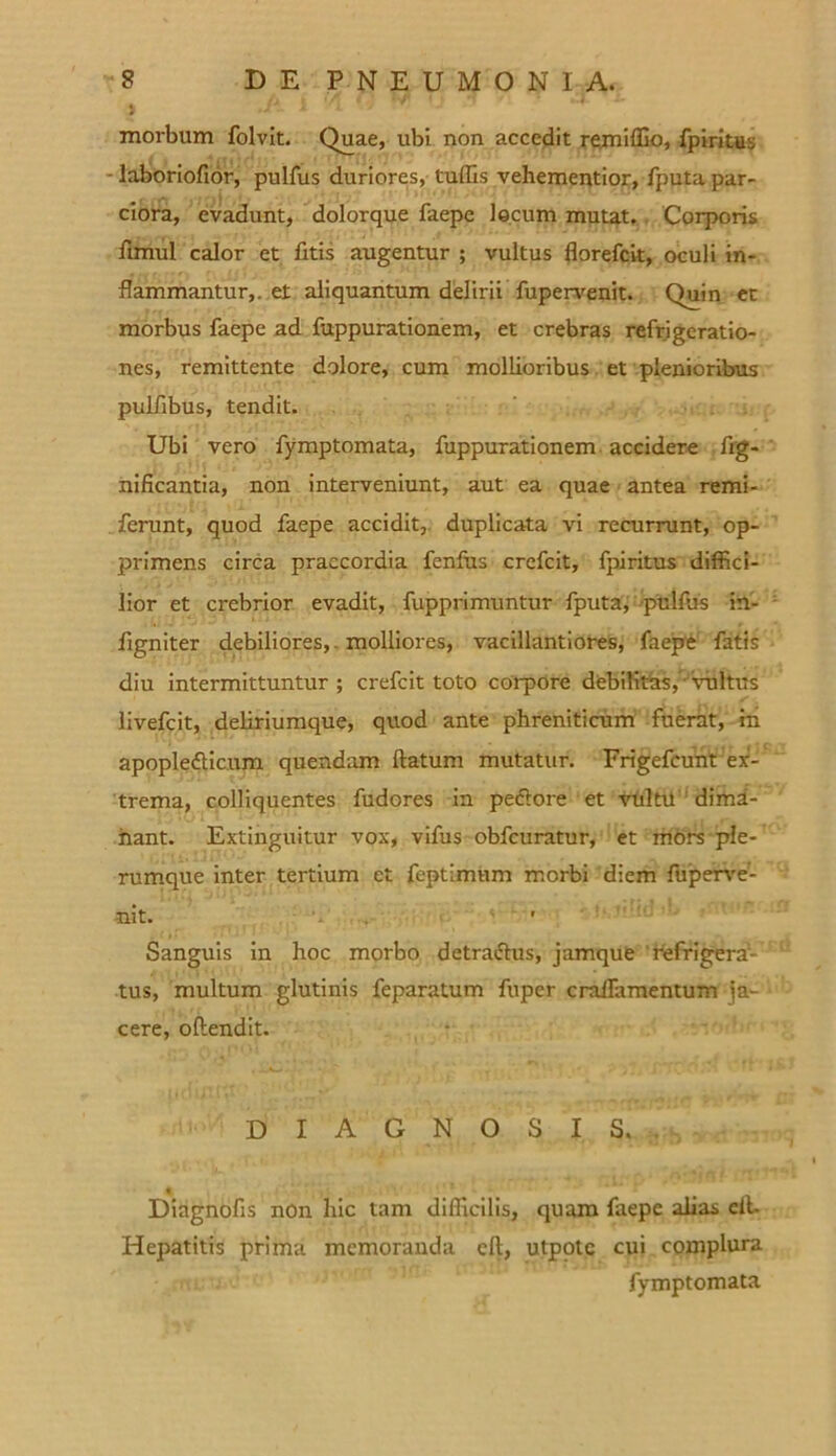 9 morbum folvit. Quae, ubi non accedit remiffio, fpiritus - laboriofior, pulfus duriores, tuffis vehementior, fputa par- ciora, evadunt, dolorque faepe locum mutat. Corporis fimul calor et fitis augentur ; vultus florefcit, oculi in- flammantur,. et aliquantum delirii fupervenit. Quin et morbus faepe ad fuppurationem, et crebras refrigeratio- nes, remittente dolore, cum mollioribus et plenioribus pulfibus, tendit. Ubi vero fymptomata, fuppurationem accidere fig- nificantia, non interveniunt, aut ea quae antea remi- ferunt, quod faepe accidit, duplicata vi recurrunt, op- primens circa praecordia fenfus crcfcit, fpiritus diffici- lior et crebrior evadit, fupprimuntur fputa, pulfus in- figniter debiliores, molliores, vacillantiores, faepe fatis diu intermittuntur ; crefcit toto corpore debilitas, vultus livefeit, deliriumque, quod ante phreniticum fuerat, in apopledic.um quendam flatum mutatur. Frigefcunt ex- trema, colliquentes fudores in pedore et vultu dima- nant. Extinguitur vox, vifus obfcuratur, et mors ple- rumque inter tertium et feptimum morbi diem luperve- nit. ' Sanguis in hoc morbo detradus, jamque refrigera- tus, multum glutinis feparatum fuper cralTamentum ja- cere, oftendit. DIAGNOSIS. « Diagnofls non hic tam difficilis, quam faepe alias efl. Hepatitis prima memoranda efl, utpotc cui complura fymptomata