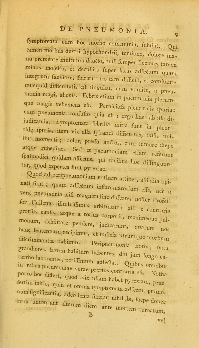 s fymptomata cum hoc morbo communia, fublint. Qui tamen morbus dextri hypochondrii, tenfione, dolore ma nu premente multum adaufto, tuffifemper f,ociore, tamen mmus mole fla, et decubitu fuper latus adftrtum quam integrum faciliore, fpiritu raro tam difficili, et comitante qmcquid difficultatis eft fmgultu, cum vomitu, a pneu- moma mag,s alienis. Febris etiam in pneumonia plerum- que magis vehemens e». Perniciofa pleuritidis fpuriae tum pneumonia confufio quia eft j ergo haec ab illa di. judicanda. Symptomata febrilia mitia funt in pleuri . P“r,a’ “'m T'X Ulia difficultas, tuffis nui. ms momen,, , dolor, preffiu auflus, cum tumore faepe que rubedine. Sed et pneumoniam etiam referunt fpafmodici quidam affetlus, ,ni facilitts Jloc tUr’ 1uod ^Pertes funt pyrexiae. g Quod ad peripneumoniam notham attinet alii ■ - funt i quam adfettum mftammatoriC effie, iri vera pneumonia nili magnitudine differre, nolfcr Prof f Cullenus illuftriffimus arbitratur- alii e prorfus caufa, atque a totius corporis ma • C0Mra‘''1 tonum, debilitate pendere, judicatum ^ hanc fententiam recipimus ’ 7 ’ ™m MS difcriminantia dabimur. ’ P^n^T^TtT ,n r*us pneumoniae verae nrorf' , ^ ’ °mnibns porro hoc differt . . P contrana elt. Notha r . ... ’ ^uod Vlx ullam habet pyrexiam fertim initio, nUm et qmn' r PJ xiam, Prae- numlivniScantia ad 7ympt0ni!lta pulmo, g neant,a, adeo lema funt,ut nihil ibi, faene a mtra unum aut alterum a- P donec m d,'m a“' tortem turbatum, vel