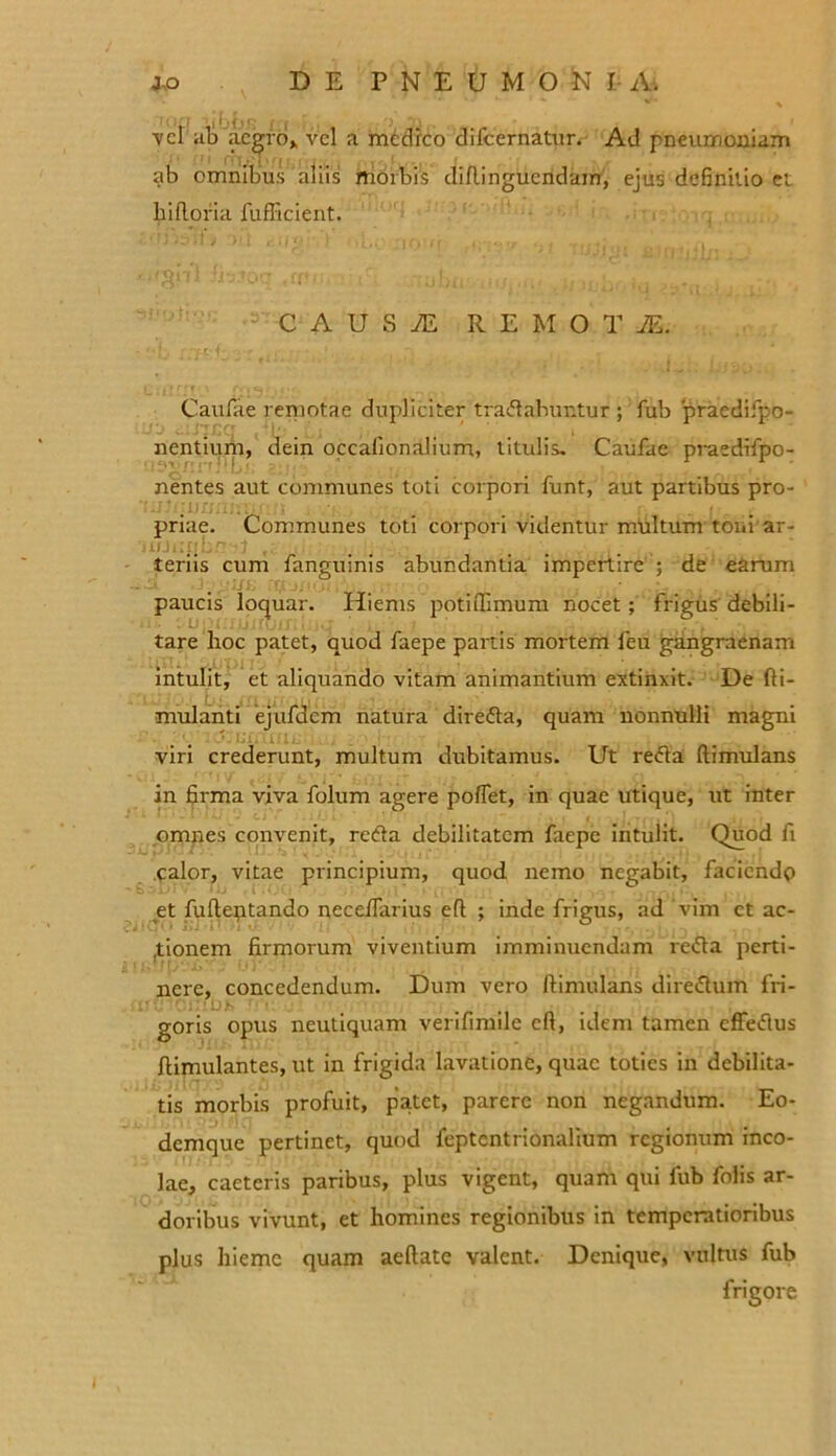 vel ab aegro» vel a medreo dilcernatur. Ad pneumoniam ab omnibus aliis morbis didinguendam, ejus definitio et hidofia fufbcient. C A U S TE REMOTA Caufae remotae dupliciter tranabuntur ; fub praedifpo- nentium, dein occafion alium, titulis. Caufae praedifpo- nentes aut communes toti corpori funt, aut partibus pro- :jjjj priae. Communes toti corpori videntur multum toiii ar- teriis cum fanguinis abundantia impertire ; de earum paucis loquar. Hiems potidimum nocet; frigus debili- tare hoc patet, quod faepe panis mortem feu gangraenam intulit, et aliquando vitam animantium extinxit. De di- mulanti ejufdem natura diredta, quam nonnulli magni viri crederunt, multum dubitamus. Ut redla dimulans in firma viva folum agere poflet, in quae utique, ut inter omnes convenit, redta debilitatem faepe intulit. Quod fi calor, vitae principium, quod nemo negabit, faciendo et fudeptando pecedarius ed ; inde frigus, ad vim ct ac- tionem firmorum viventium imminuendam reda perti- nere, concedendum. Dum vero dimulans diredtum fri- goris opus neutiquam verifinnle cd, idem tamen cffedlus dimulantes, ut in frigida lavatione, quae toties in debilita- tis morbis profuit, patet, parere non negandum. Eo- demque pertinet, quod feptentrionalium regionum inco- lae, caeteris paribus, plus vigent, quam qui fub folis ar- doribus vivunt, et homines regionibus in temperatioribus plus hieme quam aedate valent. Denique, vultus fub frigore