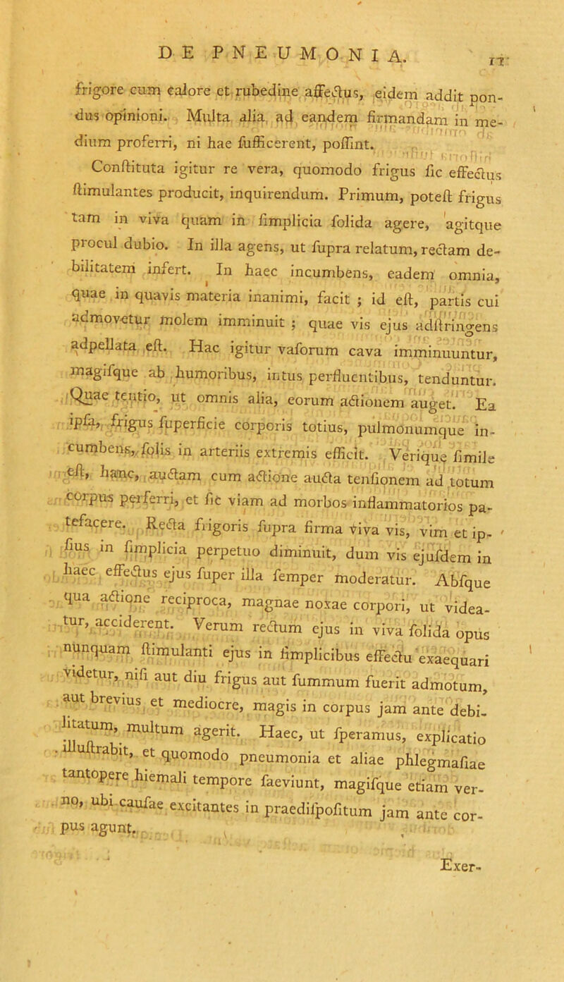 frigore cum calore et rubedine affedus, eidem addit pon- dus opinioni. Multa alia ad eandem firmandam in me- dium proferri, ni hae fufficerent, poffint. Conftituta igitur re vera, quomodo frigus fic effectus flimulantes producit, inquirendum. Primum, poteft frigus tam in viva quam in fimplicia folida agere, agitque procul dubio. In illa agens, ut fupra relatum, rectam de- bilitatem infert. In haec incumbens, eadem omnia, quae in quavis materia inanimi, facit ; id eft, partis cui admovetur molem imminuit ; quae vis ejus ddftriiWens adpellata eft. Hac igitur vaforum cava imminuuntur, magifque ab humoribus, intus perfluentibus, tenduntur. Quae tentio, ut omnis alia, eorum adionem auget. Ea ipfa, frigus fuperficie corporis totius, pulmonumque in- cumbens, folis m arteriis extremis efficit. Verique fimile eft, hanc, audam cum adione auda tenfipnem ad totum corpus perferri, et fic viam ad morbos inflammatorios pa- tefacere. Reda frigoris fupra firma riva vis, vim et ip- ' fius m fimplicia perpetuo diminuit, dum vis ejufdem in haec effedus ejus fuper illa femper moderatur. Abfque qua adione reciproca, magnae noxae corpori, ut videa- tur, acciderent. Verum redum ejus in viva folida opus nunquam ftimulanti ejus in fimplicibus effectu exaequari videtur, nili aut diu frigus aut fummum fuerit admotum, aut brevius et mediocre, magis in corpus jam ante debi- muItum agerit. Haec, ut fperamus, explicatio 1 u ra it, et quomodo pneumonia et aliae phlegmafiae tantopere hiemali tempore faeviunt, magifque etiam ver- no, ubr caufae excitantes in praedilpofitum jam ante cor- pus agunt. Exer-