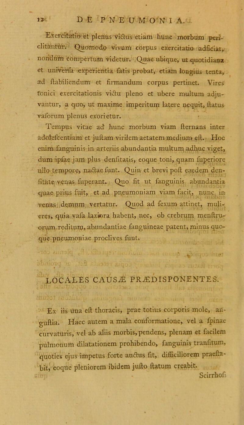 Exercitatio et plenus vi<ftus etiam hunc morbum peri- ditantur. Quomodo vivum corpus exercitatio adficiat, nondum compertum videtur. Quae ubique, ut quotidiana et univerfa experientia fatis probat, etiam longius tenta, ad ftabiliendum et firmandum corpus pertinet. Vires tonici exercitationis vi&u pleno et ubere multum adju- vantur, a quo, ut maxime imperitum latere nequit, ftatus vaforum plenus exorietur. Tempus vitae ad hunc morbum viam ftemans inter adolefcentiam et jullam virilem aetatem medium eft. Hoc enim fanguinis in arteriis abundantia multum adhuc viget, dum ipfae jam plus denfitatis, eoque toni, quam fuperiore ullo tempore, nadtae funt. Quin et brevi poli eaedem den- fitate venas fuperant. Quo fit ut fanguinis abundantia quae prius fuit, et ad pneumoniam viam facit, nunc in venas demum vertatur. Quod ad fexum attinet, muli- eres, quia vafa laxiora habent, nec, ob crebrum menftru- orum rediturp, abundantiae fanguineae patent, minus quo- que pneumoniae proclives funt. LOCALES CAUSiE PRiED IS PONENT ES. Ex iis una eft thoracis, prae totius corporis mole, ari- guftia. Haec autem a mala conformatione, vel a fpinac curvaturis, vel ab aliis morbis, pendens, plenam et facilem pulmonum dilatationem prohibendo, fanguinis tranfitum, quoties ejus impetus forte auttus fit, difficiliorem praefta- bit, eoque pleniorem ibidem jufto ftatum creabit. Scirrhofi