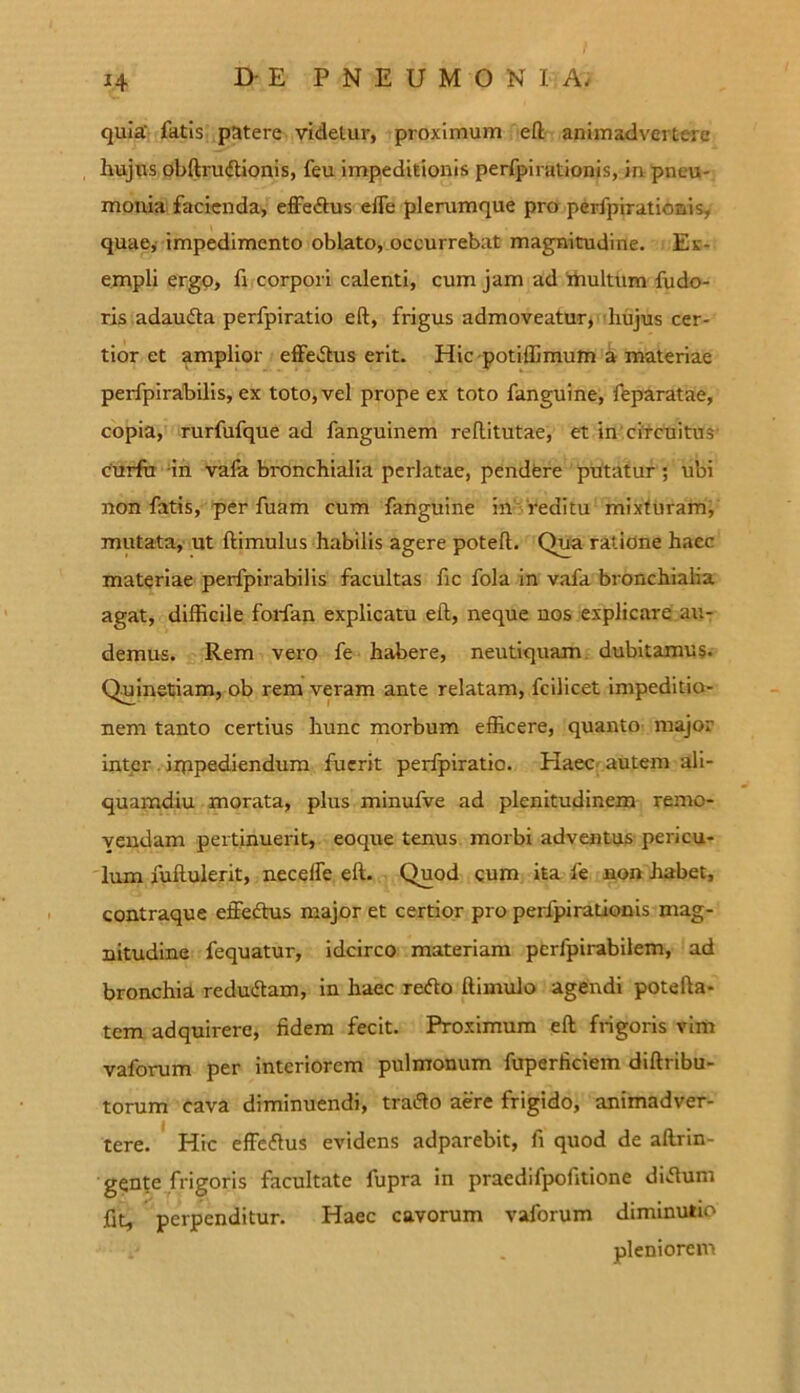 1+ quia' fatis patere videtur, proximum eft animadvertere hujus obftrudtionis, feu impeditionis perfpirationis, in pneu- monia facienda, effectus efie plerumque pro perfpirationis, quae, impedimento oblato, occurrebat magnitudine. Ex- empli ergo, fi corpori calenti, cum jam ad 'multum fudo- ris adaudta perfpiratio eft, frigus admoveatur, hujus cer- tior et amplior effe&us erit. Hic potiffimum a materiae perfpirabilis, ex toto, vel prope ex toto fanguine, feparatae, copia, rurfufque ad fanguinem reflitutae, et in circuitus curfu in vafa bronchialia perlatae, pendere putatur ; ubi non fatis, per fuam cum fanguine in reditu mixturam, mutata, ut ftimulus habilis agere poteft. Qua ratione haec materiae perfpirabilis facultas fic fola in vafa bronchialia agat, difficile forfan explicatu eft, neque nos explicare au- demus. Rem vero fe habere, neutiquam dubitamus. Quinetiam, ob rem veram ante relatam, fcilicet impeditio- nem tanto certius hunc morbum efficere, quanto major inter impediendum fuerit perfpiratio. Haec autem ali- quamdiu morata, plus minufve ad plenitudinem remo- vendam pertinuerit, eoque tenus morbi adventus pericu- lum fuftulerit, neceffe eft. Quod cum ita fe non habet, contraque effeftus major et certior pro perfpirationis mag- nitudine fequatur, idcirco materiam pcrfpirabilem, ad bronchia redudtam, in haec refto ftimulo agendi potefta- tem adquirere, fidem fecit. Proximum eft frigoris vim vaforum per interiorem pulmonum fuperficiem diftribu- torum cava diminuendi, tratfo aere frigido, animadver- tere. Hic effeftus evidens adparebit, fi quod de aftrin- gente frigoris facultate fupra in praedifpofitione diftum fit, perpenditur. Haec cavorum vaforum diminutio pleniorem