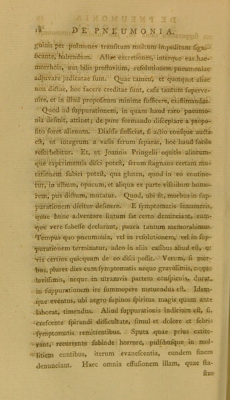 guinis per pulmones tranfitum multum impeditum (Igni- ficante, habendum. Aliae excretiones, interque eas hae- morrhois, aut bilis profluvium, refolutionem pneumoniae adjuvare judicatae funt. Quae tamen', et quotquot aliae nori aiclae, hoc facere creditae funt, cafu tantum fupcrve- nlre, ct in illud propofitum minime fufficere, exiftimandae. Quod ad fuppurationem, in quam haud raro pneumo- nia definit, attinet; de pure formando dilceptare a propo- fito foret alienum. Dixifle fufficiat, fi aclio eoufque audla- eft, ut integrum a vafis ferum feparal, hoc haud facile reforbebitur. Et, ut Joannis Pringelii equitis aliorum- que experimentis difei poteft, ferum fiagnans certam mu- tatidnetii fubiri poteft, qua gluten, quod in eo contine- tiliyin album, opacum, et aliqua ex parte vifeidum humo- rem, pus dictum, mutatur. Quod, ubi fit, morbus in fup- purationem dicitur definere. E fymptomatis innumeris, qiTae hunc adventare ftatum fat certo denunciant, eura- que vere fubefle declarant, pauca tantum memorabimus 'Tempus quo pneumonia, vel in refolutionem, vel in fup- purationem terminatur, adeo in aliis calibus aliud eft, ir vix certius quicquam de eo difei poflit. Verum, fi mor- bus, plures dies cum fymptomatis neque graviffimis, neque levitfimis, neque, in utramvis partem ccnfpicuis, durat,, in fuppurationem ire fummopere metuendus eft. Idem- que eventus, ubi aegro fupinos lpiritus magis quam ante • laborat, timendus. Aliud fuppurationis indicium eft, fi, -crefcente fpirandi difficultate, fimul et dolore et febris •fymptomatis remittentibus. Sputa quae prius extite- rant, recurrente fubinde horrore, puliibufque in mol- litiem euntibus, iterum evanefeentia, eundem finem denunciant. Haec omnia effufionem illam, quae fta- ftus-