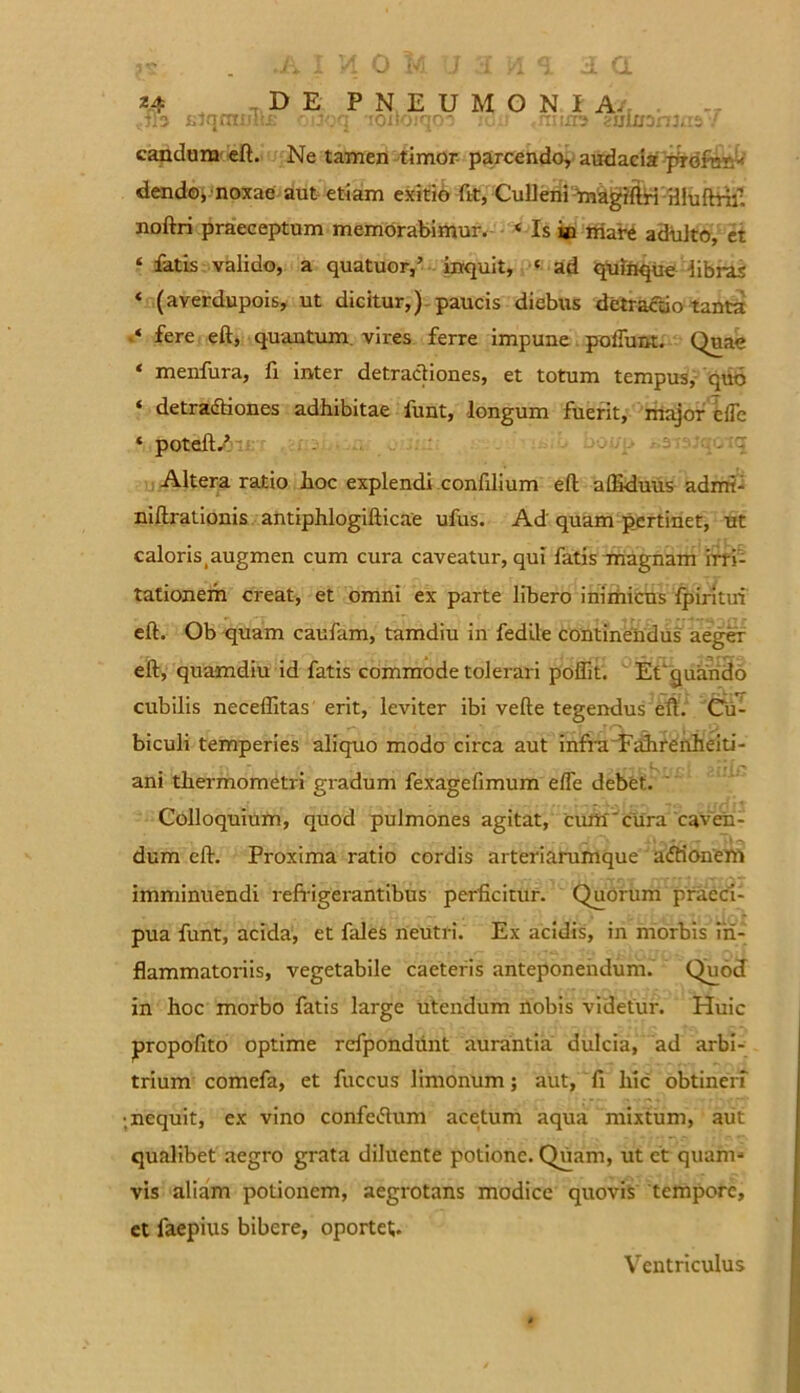 j.tqmmu; oiioq 'loiioiqo-) icnt .rrnrre auimnuis / candum eft. Ne tamen timor parcendo, audacia pVdftm* dendo, noxae aut etiam exitio fit, Culleni magitoi illuftrif. noftri praeceptum memorabimur. < Is in mare adulto, et ‘ fatis valido, a quatuor,’ inquit, e ad quinque libras * (averdupois, ut dicitur,) paucis diebus detractio tanta fere eft, quantum vires ferre impune poliunt. Quae ‘ menfura, fi inter detractiones, et totum tempus, quo ‘ detractiones adhibitae funt, longum fuerit, major effe * poteft/ Altera ratio hoc explendi confilium eft affiduus admi- niftrationis antiphlogifticae ufus. Ad quam pertinet, ut caloris.augmen cum cura caveatur, qui fatis magnam irri- tationem creat, et omni ex parte libero inimicus fpiritm eft. Ob quam caufam, tamdiu in fedile continendus aeger eft, quamdiu id fatis commode tolerari poftit. EC quando cubilis neceffitas erit, leviter ibi vefte tegendus eft. Cu- biculi temperies aliquo modo circa aut infraFahrenheiti- ani thermometri gradum fexagefimum efte debet. Colloquium, quod pulmones agitat, ciutt'cura caven- dum eft. Proxima ratio cordis arteriarumque a<5tionem imminuendi refrigerantibus perficitur. Quorum praeci- pua funt, acida, et fales neutri. Ex acidis, in morbis in- flammatoriis, vegetabile caeteris anteponendum. Quod in hoc morbo fatis large Utendum nobis videtur. Huic propofito optime refpondiint aurantia dulcia, ad arbi- trium comefa, et fuccus limonum; aut, fi liic obtineri •.nequit, ex vino confetfum acetum aqua mixtum, aut qualibet aegro grata diluente potione. Quam, ut et quam» vis aliam potionem, aegrotans modice quovis tempore, et faepius bibere, oportet. Ventriculus