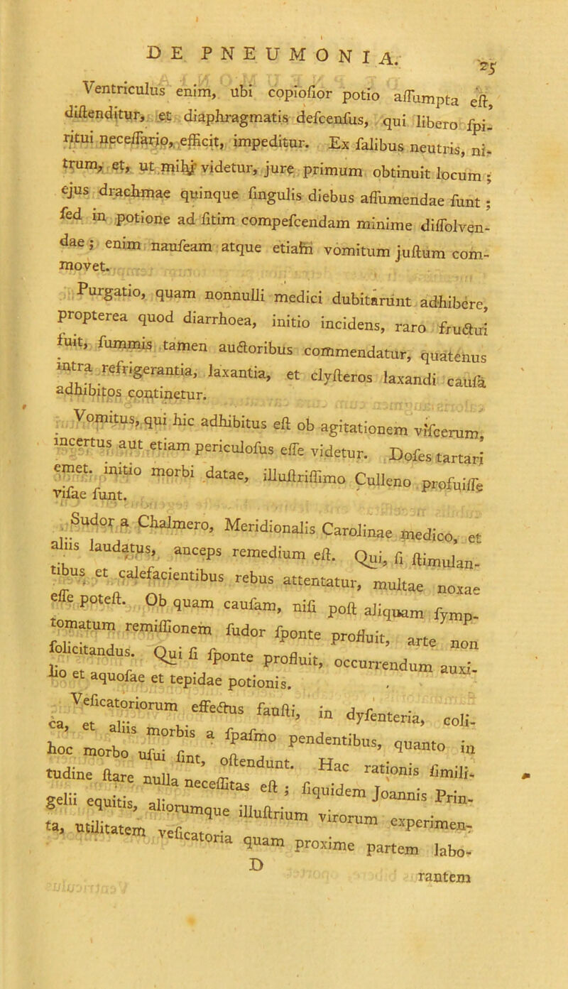 Ventriculus enim, ubi copiofior potio afTumpta eft, dillenditur, et diaphragmatis defcenfus, qui libero fpi’ ritui npce/Tario, efficit, impeditur. Ex falibus neutris, ni- tnim, et, ut mily' videtur, jure primum obtinuit locum ; ejus drachmae quinque lingulis diebus affiimendae funt : ffid 111 P0t*'one ad fitim compefcendam minime diffolven- dae; enim naufeam atque etiaft vomitum juftum com- movet. Purgatio, quam nonnulli medici dubitarunt adhibere propterea quod diarrhoea, initio incidens, raro fruatti fu.t, fiunmis tamen amSoribus commendatur, quatenus ■utra refrigerantia, laxantia, et clylleros laxandi caufa adhibitos continetur. Vomitus, qui hic adhibitus elt ob agitationem viferum incertus aut etiam periculofus effe videtur. Dofes ,artari emet, mitio morb. datae, illuflriffimo Culleno profuilTe vifae funt. ' ^ Sudo, a Chalmero, Meridionalis Carolinae medico, et US laudatus,, anceps remedium efl. Qui, fi ftimillan. .ibus et calefacientibus rebus attentatur, multae noxa- effe poteft. Ob quam caufam, nifi poli aliquam fymp. ornatum remiffionem fudor fponte profluit, arte non fol,citandus. Qui fi fponte profluit, occurrendum auxi 1» et aquofae et tepidae potionis. ca VefCa“tiOT™ fanlli, in dyfenteria, coli- hoc ht tudine liare nulla n’ {r ^ ”^aC ratlonis hmili- gem equiti T hquidem Joannis Prin- S equitis, aliorumque illullrium virorum em. ■ K, utilitatem veScato™ experimem eucatoria quam proxime partem labo- D rantem