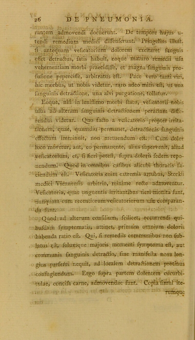rantcm admovendi docuerunt. De tefhpofe hujus u- tendi remedium medici diffenferunt.’ Pringehus illuft, ii antequam veficatorhim' dolorem ^kciifafet fanguis cfiqt detradlus, fatis habuit, eoque maturo remedii ufu vehementiam morbi praecidiffc, et magna fanguinis prc- fufione pepercilTe, arbitratus eft. Pace vero' tanti viri, hic morbus, ut nobis videtur, raro adeo mitis-eft, ut una fanguinis detraflione, una alvi purgatione; tollatur. Eoque, uifi' in leniflimo morbi ftatu, vefieatorii nbbis iifus ad1 alteram fanguinis detraftionem peraftam diffe- rendus videtur. Quo facio a veficatorio propter irrita- tionem; quae, -quamdiu permanet, detra&ionis' fanguinis effectum imminuit, non metuendum eft. Cum dolor loco movetur, aut, eo permanente, alius fupervenit, aliud veficatorium, et, fi heri poteft, fupra doloris fedem repo- nendum. Quod in omnibus oifibus alicubi thdracis fa- ciendum eft. Veficatoria fenim extremis artubus, Storki: medici Viennenus arbitrio, minime reffe admoventur. Veficatoria, quae unguentis irritantibus heri nictlita funt, ‘nunquam cum recentiorumveficatoricrum u£u comparan- da funt; Quod ad alterum confilium, fcilicety occurrendi qui- huldam fymptomatis, attinet, primum omnium doloris habenda ratio eft. Qui, fi remediis communibus non fub- 1(3tus eft, folumque majoris momenti fvmptoma eft, aut communis, fanguinis detradlio, fine manifefta noxa lon- gius iperferri nequit, ad localem detraftionem protinus •confugiendum. Ergo fupra partem dolentem ciietirbi- i * ulae, concifa carne, admovendae fant. Copia firrrhl dte- , T‘ rtrmquc