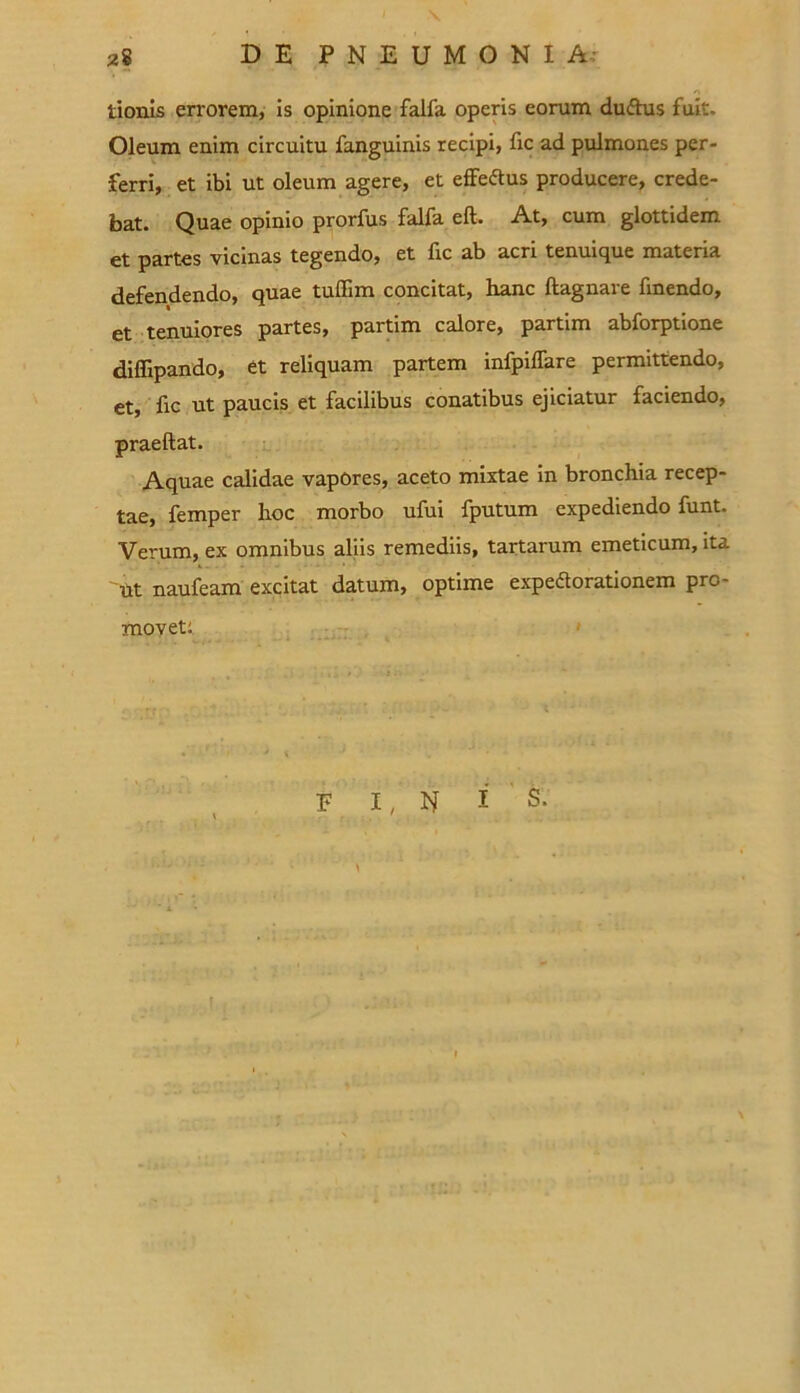 tionis errorem, is opinione falfa operis eorum duftus fuit. Oleum enim circuitu fanguinis recipi, fic ad pulmones per- ferri, et ibi ut oleum agere, et efFeftus producere, crede- bat. Quae opinio prorfus falfa eft. At, cum glottidem et partes vicinas tegendo, et lic ab acri tenuique materia defendendo, quae tuffim concitat, hanc ftagnare fmendo, et tenuiores partes, partim calore, partim abforptione diffipando, et reliquam partem infpilfare permittendo, et, lic ut paucis et facilibus conatibus ejiciatur faciendo, praeftat. Aquae calidae vapores, aceto mixtae in bronchia recep- tae, femper hoc morbo ufui fputum expediendo funt. Verum, ex omnibus aliis remediis, tartarum emeticum, ita 'ut naufeam excitat datum, optime expedorationem pro- movet: e i, N i s.