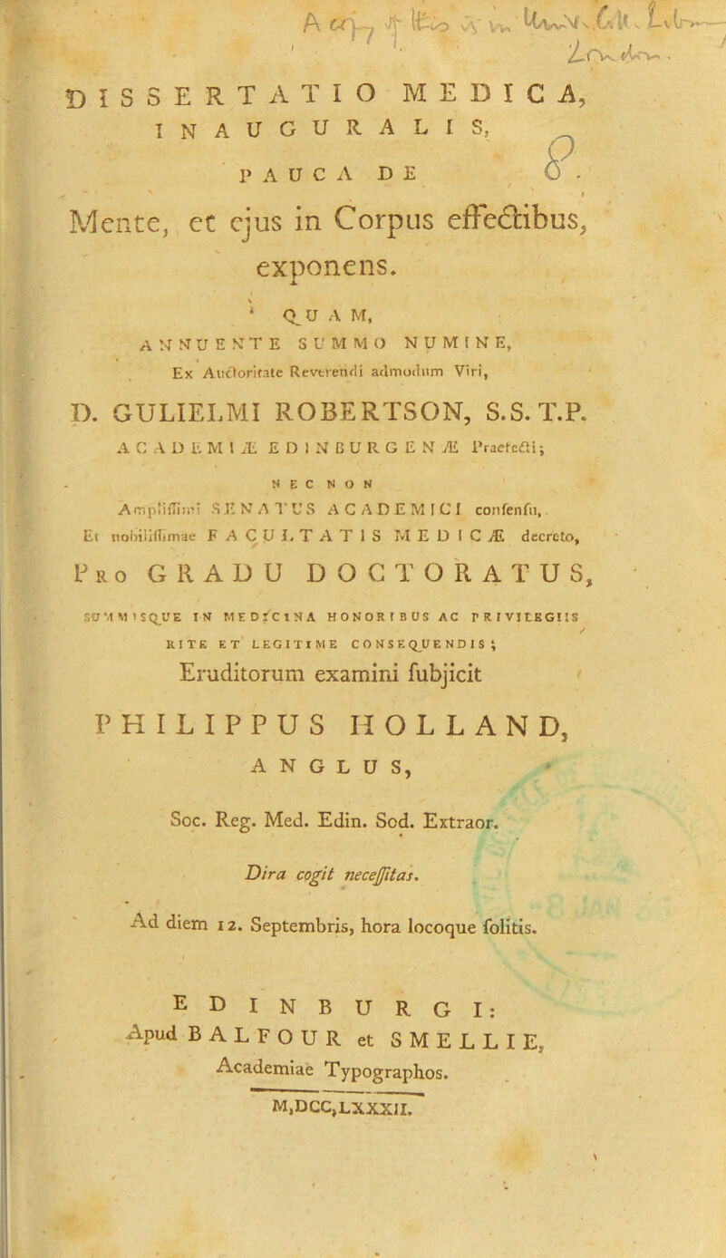 A CT|—j, 'Jj ito Cv Vv Lv(j~>*~— /.rv <t~w-. DISSERTATIO MEDICA, I N A U G U It A L I S, O - P A U C A D E » - * ' Mente, et ejus in Corpus efFe&ibus, exponens. * Q_U A M, A N NT U E NT T E SUMMO NUMINE, Ex Auctoritate Revtrendi admodum Viri, D. GULIELMI ROBERTSON, S.S.T.P. A C A DEMI Ai EDINOURGE N M Praeteai; NEC NON AmpliiTiiui SENATUS ACADEMICI confenfu, Et nobiiifftmae F A C U 1. T A T 1 S MEDICE decreto, f 9 Pro GRADU DOCTORATUS, SUMMISQUE IN MEDICINA HONORIBUS AC TRIVItEGIIS RITE ET LEGITIME CONSEQUENDIS ; Eruditorum examini fubjicit PHILIPPUS IIOLLAND, A N G L U S, Soc. Reg. Med. Edin. Sed. Extraor. Dira cogit necejfitas. Ad diem 12. Septembris, hora locoque folitis. EDINBURGI: Apud BALFOUR et SMELLIE, Academiae Typographos. M,DCC,LXXXII.