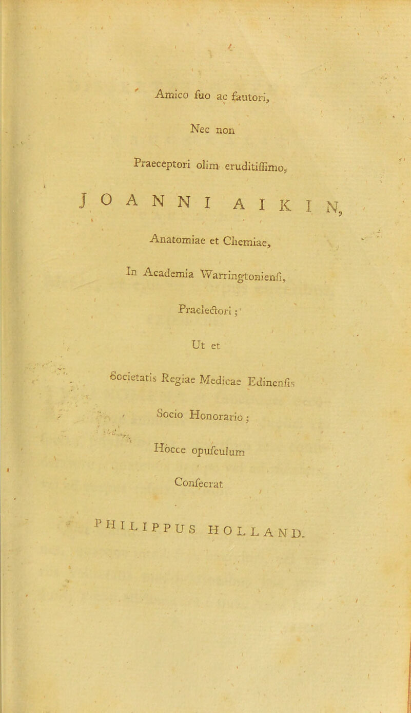 / Amico fuo ac fautori. Nec non Praeceptori olim eruditiffimo, J O A N N I A I K I N, * / Anatomiae et Chemiae, In Academia \varringtonienfi, Praelectori;' / Ut et Societatis Regiae Medicas Edinenfis Socio Honorario ; Hocce opufculum Confecrat ? H I L I p p u S H OLLAND.