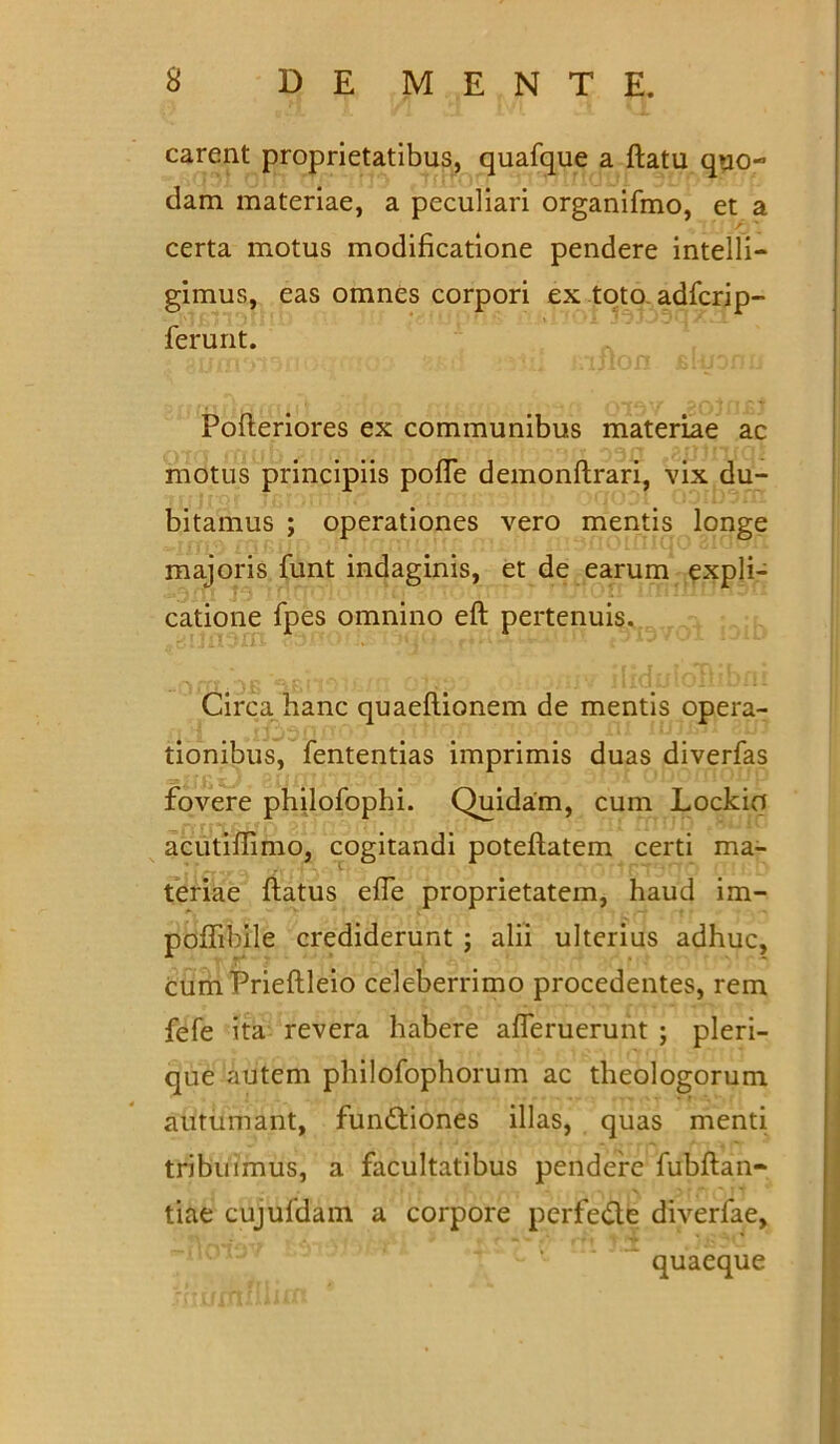 carent proprietatibus, quafque a flatu quo- dam materiae, a peculiari organifmo, et a certa motus modificatione pendere intelli- gimus, eas omnes corpori ex toto adfcrip- ferunt. A Pofteriores ex communibus materiae ac motus principiis pofle demonftrari, vix du- bitamus ; operationes vero mentis longe majoris funt indaginis, et de earum expli- catione fpes omnino eft pertenuis. Circa, hanc quaefiionem de mentis opera- tionibus, fententias imprimis duas diverfas fovere philofophi. Quidam, cum Lockifl acutiflimo, cogitandi poteflatem certi ma- teriae flatus effe proprietatem, haud im- poffibile crediderunt ; alii ulterius adhuc, cumPrieftleio celeberrimo procedentes, rem fefe ita revera habere afleruerunt ; pleri- que autem philofophorum ac theologorum autumant, fun&iones illas, quas menti tribuimus, a facultatibus pendere fubflan- tiae cujufdam a corpore perfe&e diverfae, quaeque