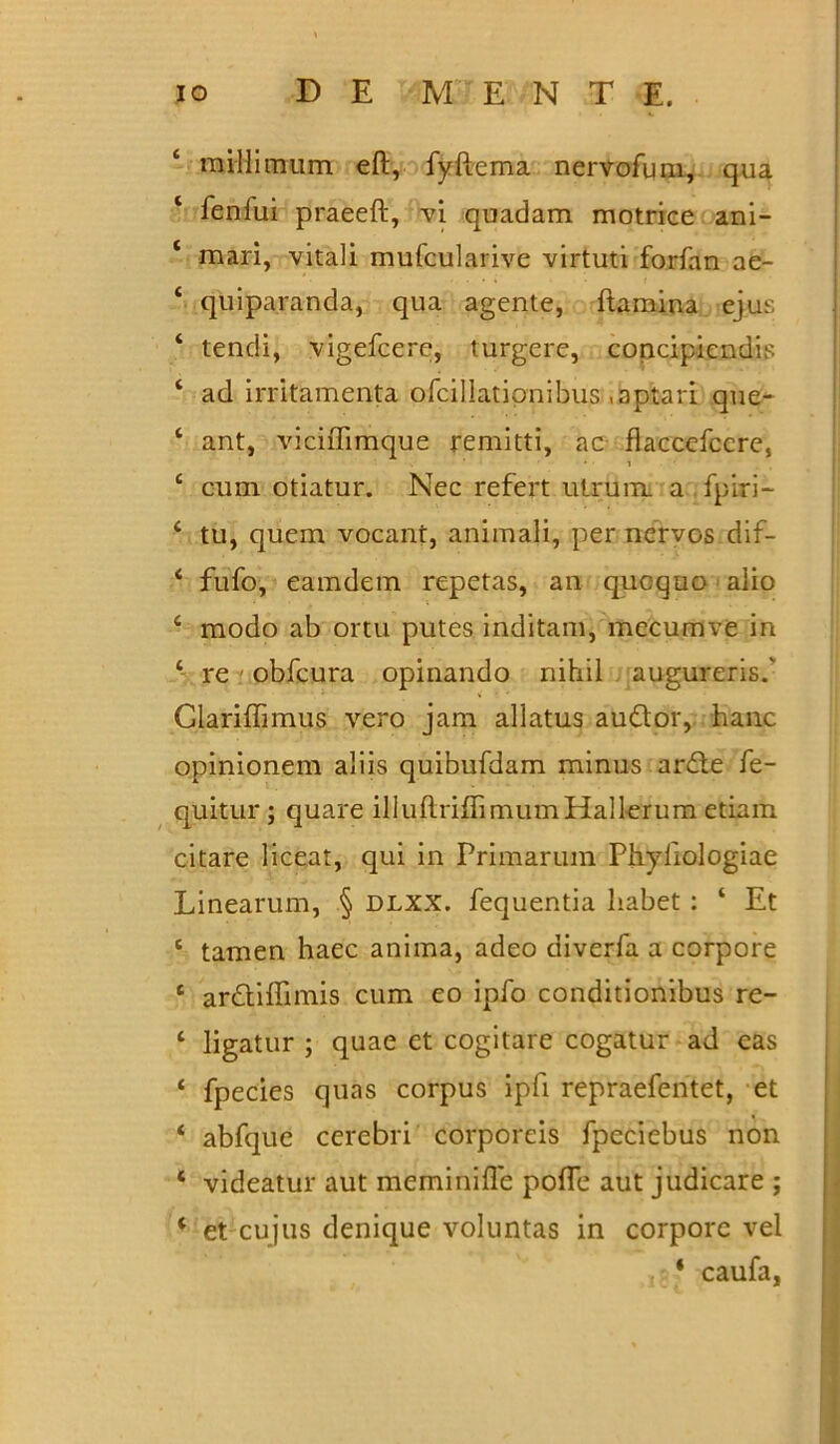 millimum eft, fyftema nervofum, qua ‘ feniui praeeft, vi quadam motrice ani- 1 mari, vitali mufcularive virtuti forfan ae- ‘ quiparanda, qua agente, ftamina ejus ‘ tendi, vigefcere, turgere, concipiendis ‘ ad irritamenta ofcillationibus .aptari que- ‘ ant, viciffimque remitti, ac flaccefccre, i £ cum otiatur. Nec refert utrum a fpiri- c tu, quem vocant, animali, per nervos dif- < fufo, eamdem repetas, an quoquo alio 4 modo ab ortu putes inditam, mecumve in 4 re obfcura opinando nihil augureris.' Glariffimus vero jam allatus audior, hanc opinionem aliis quibufdam minus ardte fe- quitur; quare illuftriffimumHall-erum etiam citare liceat, qui in Primarum Phyliologiae Linearum, § dlxx. fequentia habet : ‘ Et c tamen haec anima, adeo diverfa a corpore e ardtiffimis cum eo ipfo conditionibus re- ‘ ligatur ; quae et cogitare cogatur ad eas ‘ fpecies quas corpus ipfi repraefentet, et ‘ abfque cerebri corporeis fpeciebus non ‘ videatur aut meminifle pofle aut judicare ; ‘ et cujus denique voluntas in corpore vel * caufa,