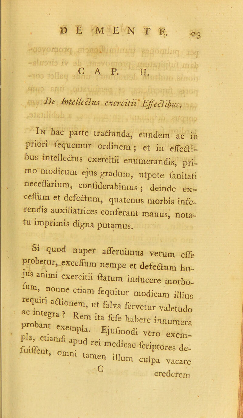 ' \ - * .. t; c A p. ii. ^ Intelletius exercitii Effeti ibus. In hac parte trananda, eundem ac in priori fequemur ordinem; et in effe&i- bus mteJleaus exercitii enumerandis, pri- mo modicum ejus gradum, utpote fanitati neceffarium, confiderabimus ; deinde ex- ceflum et defedum, quatenus morbis infe- rendis auxiliatrices conferant manus, nota- tu imprimis digna putamus. Si quod nuper ademimus verum efle probetur, excefliim nempe et defedum hu- jus animi exercitii flatum inducere morbo- Um’ n°nne etiam Ruitur modicam illiu, act’, aal0T’ W fa,Va fervetur valetudo probant™ Rem fefe habere innumera Pia e L'rmPl!' Ejllfa0di v4ro exem- “p»»*- tamen illum culpa vacare C crederem